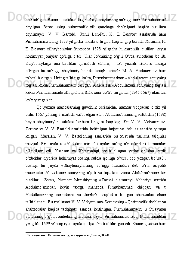 k о ‘rsatilgan. Buxoro taxtida  о ‘tirgan shayboniylarning s о ‘nggi xoni Pirmuhammad
deyilgan.   Biroq   uning   hukmronlik   yili   qanchaga   ch о ‘zilgani   haqida   bir   iima
deyilmaydi.   V.   V.   Bartold,   Stenli   Len-Pul,   K.   E.   Bosvort   asarlarida   ham
Pirmuhammadning 1599 yilgacha taxtda   о ‘tirgani haqida gap boradi. Xususan, K.
E.   Bosvort   «Shayboniylar   Buxoroda   1598   yilgacha   hukmronlik   qildilar,   keyin
hokimiyat   joniylar   q о ‘liga   о ‘tdi.   Ular   J о ‘chining   о ‘g‘li   О ‘rda   avlodidan   b о ‘lib,
shayboniylarga   ona   tarafdan   qarindosh   edilar»,   -   deb   yozadi.   Buxoro   taxtiga
о ‘tirgan   bu   s о ‘nggi   shayboniy   haqida   taniqli   tarixchi   M.   A.   Abduraimov   ham
t о ‘xtalib  о ‘tgan. Uning ta’kidiga k о ‘ra, Pirmuhammadxon «Abdullaxoni soniyning
tog‘asi keksa Pirmuhammad» b о ‘lgan. Aslida zsa «Abdullaxoni soniyning tog‘asi
keksa Pirmuhammad» allaqachon, Balx xoni b о ‘lib turganda (1546-1567) olamdan
k о ‘z yumgan edi. 
Q о ‘lyozma   manbalarning   guvohlik   berishicha,   mazkur   voqeadan   о ‘ttiz   yil
oldin 1567 yilning 2 martida vafot etgan edi 1
. Abdulm о ‘minning vafotidan (1598)
keyin   shayboniylar   sulolasi   barham   topgani   haqidagi   fikr   V.   V.   Velyaminov-
Zernov   va   V.   V.   Bartold   asarlarida   keltirilgan   hujjat   va   dalillar   asosida   yuzaga
kelgan.   Masalan,   V.   V.   Bartoldning   asarlarida   bu   xususda   turlicha   talqinlar
mavjud.   Bir   joyda   u   «Abdulm о ‘min   olti   oydan   s о ‘ng   о ‘z   odamlari   tomonidan
о ‘ldirilgan   edi.   Xuroson   va   Xorazmdagi   bosib   olingan   yerlar   q о ‘ldan   ketdi;
о ‘zbeklar   diyorida   hokimiyat   boshqa   sulola   q о ‘liga   о ‘tdi»,   deb   yozgan   b о ‘lsa2   ,
boshqa   bir   joyda   «Shayboniylarning   s о ‘nggi   hukmdori   deb   о ‘rta   osiyolik
muarrixlar   Abdullaxoni   soniyning   о ‘g‘li   va   toju   taxt   vorisi   Abdulm о ‘minni   tan
oladilar...   Zotan,   Iskandar   Munshiyning   «Tarix-i   olamoroyi   Abbosiy»   asarida
Abdulm о ‘mindan   keyin   taxtga   shahzoda   Pirmuhammad   chiqqani   va   u
Abdullaxonning   qarindoshi   va   Jonibek   urug‘idan   b о ‘lgan   shahzoda»   ekani
ta’kidlanadi. Bu ma’lumot V. V. Velyaminov-Zernovning «Qosimovlik shohlar va
shahzodalar   haqida   tadqiqot»   asarida   keltirilgan.   Pirmuhammadni   u   Sulaymon
sultonning  о ‘g‘li, Jonibekning nabirasi, deydi. Pirmuhammad Boqi Muhammaddan
yengilib, 1599 yilning iyun oyida q о ‘lga olinib  о ‘ldirilgan edi. Shuning uchun ham
1
 Исследование о Касимовских царях и царевичах, 2-қисм, 345- B . 