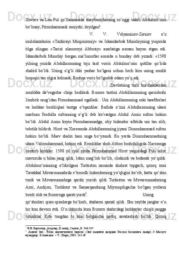 Xovors   va   Len-Pul   q о ‘llanmasida   shayboniylarning   s о ‘nggi   vakili   Abdulm о ‘min
b о ‘lmay, Pirmuhammadi soniydir, deyilgan 1
. 
V.   V.   Velyaminov-Zernov   о ‘z
mulohazalarini   «Tazkirayi   Muqimxoniy»   va   Iskandarbek   Munshiyning   yuqorida
tilga   olingan   «Tarixi   olamoroyi   Abbosiy»   asarlariga   asosan   bayon   etgan   edi.
Iskandarbek   Munshiy   bergan   ma’lumotlar   asosida   u   bunday   deb   yozadi:   «1598
yilning   yozida   Abdullaxonning   toju   taxt   vorisi   Abdulm о ‘min   qotillar   q о ‘lida
shahid   b о ‘ldi.   Uning   о ‘g‘li   ikki   yashar   b о ‘lgani   uchun   hech   kim   uning   xonlik
huquqiii tan olgisi kelmadi. Boshqa voris b о ‘lgudek odam y о ‘q edi. 
Davlatning   turli   burchaklaridan
xonlikka   da’vogarlar   chiqa   boshladi.   Buxoro   taxtini   Abdullaxonning   qarindoshi
Jonibek  urug‘idan   Pirmuhammad  egalladi...  Uni  Abdullaxonning  eski   tarafdorlari
va   lashkar   boshliqlari   taxtga   о ‘tqazdilar.   Balhda   о ‘zini   Abdullaxonning   ukasi
marhum   Ibodulla   sultonning   о ‘g‘li   deb   k о ‘rsatgan   Abdul   Amin   sulton   hokim
b о ‘ldi.   Abdul   Amin   keyin   Pirmuhammadga,   oliy   hukmdor   sifatida   uni   tan   olib,
tobelik bildirdi. Hirot va Xurosonda Abdullaxonning jiyani Dinmuhammad sulton
hokim   b о ‘ldi.   Marv   shahri   ham   unga   b о ‘ysundi.   Bu   yerda   Dinmuhammadning
ukasi Valimuhammad, hokim edi. Eronliklar shoh Abbos boshchiligida Xurosonga
bostirib   kirdilar.   1598   yil   iyul   oyida   Pirmuhammad   Hirot   yaqinidagi   Puli   solor
mavzeida   u   bilan   jang   qildi,   lekin   mag‘lub   b о ‘lib,   chekindi   va   bedarak   y о ‘qoldi.
Abdulm о ‘minning   о ‘ldirilgani   Turkiston   zaminda   shuhrat   topgach,   qozoq   xoni
Tavakkal Movarounnahrda e’timodli hukmdorning y о ‘qligini k о ‘rib, katta q о ‘shin
tuzdi   va   Movarounnahrga   qarshi   yurish   qildi   Turkiston   va   Movarounnahrning
Axsi,   Andijon,   Toshkent   va   Samarqandning   Miyonqoligacha   b о ‘lgan   yerlarni
bosib oldi va Buxoroga qarab yurdi 2
.  Uning
q о ‘shinlari   qism-qismlarga  b о ‘linib,   shaharni   qamal   qildi.  Shu   zaylda   janglar   о ‘n
bir kun davom etdi.   О ‘n ikkinchi kuni Buxoro shahridagi lashkarlar chiqib jangga
tutindilar.   Erta   tongdan   to   kun   botguncha   qattiq   savalashish   b о ‘ldi.   Qozoq
1
 В.В. Бартольд, Асарлар, II жилд, 2-қисм, Б. 546-547
2
  Азамат   Зиё.   Ўзбек   давлатчилиги   тарихи:   (Энг   қадимги   даврдан   Россия   босқинига   қадар)   //   Масъул
муҳаррир: Б.Аҳмедов. – Т.: Шарқ, 2001.  141-B. 