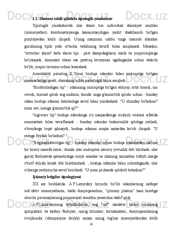 1.2. Shaxsni tahlil qilishda tipologik yondashuv
Tipologik   yondashuvda   ular   shaxs   turi   individual   shaxsiyat   omillari
(xususiyatlari)   kombinatsiyasiga   kamaymaydigan   yaxlit   shakllanish   bo'lgan
pozitsiyadan   kelib   chiqadi.   Uning   mazmuni   ushbu   turga   mansub   shaxslar
guruhining   tipik   yoki   o'rtacha   vakilining   tavsifi   bilan   aniqlanadi.   Masalan,
"avtoritar   shaxs"   kabi   shaxs   tipi   -   past   darajadagilarni   ezadi   va   yuqoriroqlarga
bo'ysunadi,   dominant   shaxs   esa   pastroq   lavozimni   egallaganlar   uchun   etakchi
bo'lib, yuqori lavozim uchun kurashadi.
Amerikalik   psixolog   K.Xorni   boshqa   odamlar   bilan   muloqotga   bo'lgan
munosabatiga qarab, shaxsning uchta psixologik turini aniqladi.
"Biriktiriladigan tip" - odamning muloqotga bo'lgan ehtiyoji ortib boradi, uni
sevish, hurmat qilish eng muhimi, kimdir unga g'amxo'rlik qilishi uchun - bunday
odam   boshqa   odamni   baholashga   savol   bilan   yondashadi:   "U   shunday   bo'ladimi?
meni sev, menga g'amxo'rlik qil?"
"Agressiv   tip"   boshqa   odamlarga   o'z   maqsadlariga   erishish   vositasi   sifatida
munosabati   bilan   tavsiflanadi   -   bunday   odamlar   hukmronlik   qilishga   intiladi,
e'tirozlarga   toqat   qilmaydi,   boshqa   odamni   nuqtai   nazardan   ko'rib   chiqadi:   "U
menga foydali bo'ladimi? "
"Begonalashtirilgan tip" - bunday odamlar uchun boshqa odamlardan ma'lum
bir hissiy masofa zarur, chunki ular muloqotni zaruriy yovuzlik deb bilishadi, ular
guruh faoliyatida qatnashishga moyil emaslar va ularning xizmatlari tufayli ularga
e'tirof   etilishi   kerak   deb   hisoblashadi.   ;   boshqa   odamlar   bilan   uchrashganda,   ular
o'zlariga yashirincha savol berishadi: "U meni pichanda qoldirib ketadimi?"
Ijtimoiy belgilar tipologiyasi
XX   asr   boshlarida.   A.F.Lazurskiy   birinchi   bo‘lib   odamlarning   nafaqat
sub’ektiv   xususiyatlarini,   balki   dunyoqarashini,   “ijtimoiy   jihatini”   ham   hisobga
oluvchi personajlarning psixososyal tasnifini yaratishni taklif qildi.
A.F.Lazurskiyning   ta'kidlashicha,   eng   "sof"   xarakter   turlari   insonning
qiziqishlari   va   kasbiy   faoliyati,   uning   bilimlari,   ko'nikmalari,   dunyoqarashining
rivojlanishi   (ekzopsixiya   deylik)   aynan   uning   tug'ma   xususiyatlaridan   kelib
10