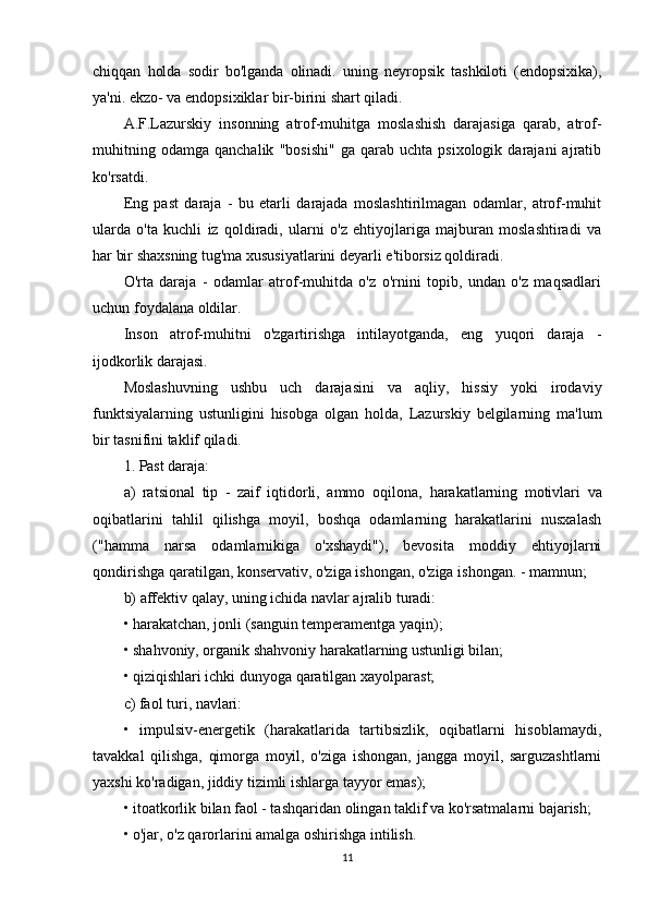 chiqqan   holda   sodir   bo'lganda   olinadi.   uning   neyropsik   tashkiloti   (endopsixika),
ya'ni. ekzo- va endopsixiklar bir-birini shart qiladi.
A.F.Lazurskiy   insonning   atrof-muhitga   moslashish   darajasiga   qarab,   atrof-
muhitning   odamga   qanchalik   "bosishi"   ga   qarab  uchta   psixologik   darajani   ajratib
ko'rsatdi.
Eng   past   daraja   -   bu   etarli   darajada   moslashtirilmagan   odamlar,   atrof-muhit
ularda   o'ta   kuchli   iz   qoldiradi,   ularni   o'z   ehtiyojlariga   majburan   moslashtiradi   va
har bir shaxsning tug'ma xususiyatlarini deyarli e'tiborsiz qoldiradi.
O'rta   daraja   -   odamlar   atrof-muhitda   o'z   o'rnini   topib,   undan   o'z   maqsadlari
uchun foydalana oldilar.
Inson   atrof-muhitni   o'zgartirishga   intilayotganda,   eng   yuqori   daraja   -
ijodkorlik darajasi.
Moslashuvning   ushbu   uch   darajasini   va   aqliy,   hissiy   yoki   irodaviy
funktsiyalarning   ustunligini   hisobga   olgan   holda,   Lazurskiy   belgilarning   ma'lum
bir tasnifini taklif qiladi.
1. Past daraja:
a)   ratsional   tip   -   zaif   iqtidorli,   ammo   oqilona,   harakatlarning   motivlari   va
oqibatlarini   tahlil   qilishga   moyil,   boshqa   odamlarning   harakatlarini   nusxalash
("hamma   narsa   odamlarnikiga   o'xshaydi"),   bevosita   moddiy   ehtiyojlarni
qondirishga qaratilgan, konservativ, o'ziga ishongan, o'ziga ishongan. - mamnun;
b) affektiv qalay, uning ichida navlar ajralib turadi:
• harakatchan, jonli (sanguin temperamentga yaqin);
• shahvoniy, organik shahvoniy harakatlarning ustunligi bilan;
• qiziqishlari ichki dunyoga qaratilgan xayolparast;
c) faol turi, navlari:
•   impulsiv-energetik   (harakatlarida   tartibsizlik,   oqibatlarni   hisoblamaydi,
tavakkal   qilishga,   qimorga   moyil,   o'ziga   ishongan,   jangga   moyil,   sarguzashtlarni
yaxshi ko'radigan, jiddiy tizimli ishlarga tayyor emas);
• itoatkorlik bilan faol - tashqaridan olingan taklif va ko'rsatmalarni bajarish;
• o'jar, o'z qarorlarini amalga oshirishga intilish.
11