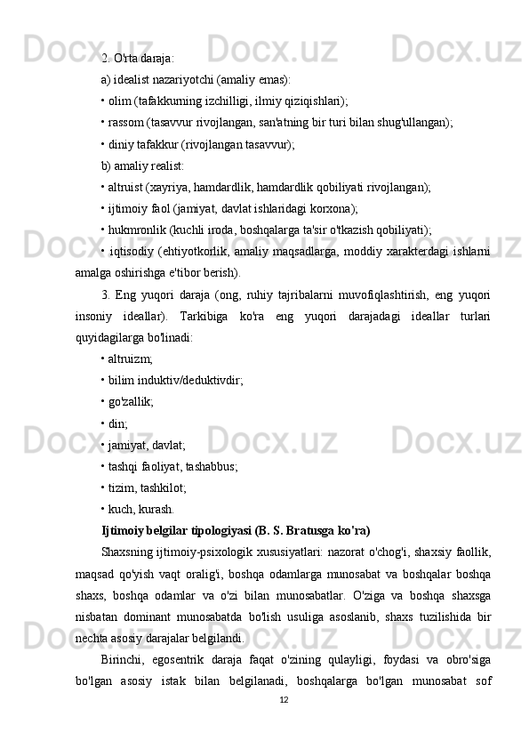 2. O'rta daraja:
a) idealist nazariyotchi (amaliy emas):
• olim (tafakkurning izchilligi, ilmiy qiziqishlari);
• rassom (tasavvur rivojlangan, san'atning bir turi bilan shug'ullangan);
• diniy tafakkur (rivojlangan tasavvur);
b) amaliy realist:
• altruist (xayriya, hamdardlik, hamdardlik qobiliyati rivojlangan);
• ijtimoiy faol (jamiyat, davlat ishlaridagi korxona);
• hukmronlik (kuchli iroda, boshqalarga ta'sir o'tkazish qobiliyati);
•   iqtisodiy   (ehtiyotkorlik,   amaliy   maqsadlarga,   moddiy   xarakterdagi   ishlarni
amalga oshirishga e'tibor berish).
3.   Eng   yuqori   daraja   (ong,   ruhiy   tajribalarni   muvofiqlashtirish,   eng   yuqori
insoniy   ideallar).   Tarkibiga   ko'ra   eng   yuqori   darajadagi   ideallar   turlari
quyidagilarga bo'linadi:
• altruizm;
• bilim induktiv/deduktivdir;
• go'zallik;
• din;
• jamiyat, davlat;
• tashqi faoliyat, tashabbus;
• tizim, tashkilot;
• kuch, kurash.
Ijtimoiy belgilar tipologiyasi (B. S. Bratusga ko'ra)
Shaxsning ijtimoiy-psixologik xususiyatlari: nazorat o'chog'i, shaxsiy faollik,
maqsad   qo'yish   vaqt   oralig'i,   boshqa   odamlarga   munosabat   va   boshqalar   boshqa
shaxs,   boshqa   odamlar   va   o'zi   bilan   munosabatlar.   O'ziga   va   boshqa   shaxsga
nisbatan   dominant   munosabatda   bo'lish   usuliga   asoslanib,   shaxs   tuzilishida   bir
nechta asosiy darajalar belgilandi.
Birinchi,   egosentrik   daraja   faqat   o'zining   qulayligi,   foydasi   va   obro'siga
bo'lgan   asosiy   istak   bilan   belgilanadi,   boshqalarga   bo'lgan   munosabat   sof
12