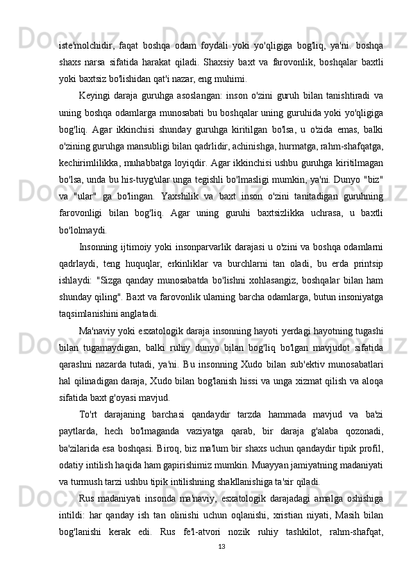 iste'molchidir,   faqat   boshqa   odam   foydali   yoki   yo'qligiga   bog'liq,   ya'ni.   boshqa
shaxs   narsa   sifatida   harakat   qiladi.   Shaxsiy   baxt   va   farovonlik,   boshqalar   baxtli
yoki baxtsiz bo'lishidan qat'i nazar, eng muhimi.
Keyingi   daraja   guruhga   asoslangan:   inson   o'zini   guruh   bilan   tanishtiradi   va
uning boshqa odamlarga munosabati bu boshqalar uning guruhida yoki yo'qligiga
bog'liq.   Agar   ikkinchisi   shunday   guruhga   kiritilgan   bo'lsa,   u   o'zida   emas,   balki
o'zining guruhga mansubligi bilan qadrlidir, achinishga, hurmatga, rahm-shafqatga,
kechirimlilikka, muhabbatga loyiqdir. Agar ikkinchisi ushbu guruhga kiritilmagan
bo'lsa, unda bu his-tuyg'ular unga tegishli bo'lmasligi mumkin, ya'ni. Dunyo "biz"
va   "ular"   ga   bo'lingan.   Yaxshilik   va   baxt   inson   o'zini   tanitadigan   guruhning
farovonligi   bilan   bog'liq.   Agar   uning   guruhi   baxtsizlikka   uchrasa,   u   baxtli
bo'lolmaydi.
Insonning ijtimoiy yoki insonparvarlik darajasi u o'zini  va boshqa odamlarni
qadrlaydi,   teng   huquqlar,   erkinliklar   va   burchlarni   tan   oladi,   bu   erda   printsip
ishlaydi:   "Sizga   qanday   munosabatda   bo'lishni   xohlasangiz,   boshqalar   bilan   ham
shunday qiling". Baxt va farovonlik ularning barcha odamlarga, butun insoniyatga
taqsimlanishini anglatadi.
Ma'naviy yoki esxatologik daraja insonning hayoti yerdagi hayotning tugashi
bilan   tugamaydigan,   balki   ruhiy   dunyo   bilan   bog'liq   bo'lgan   mavjudot   sifatida
qarashni   nazarda   tutadi,   ya'ni.   Bu   insonning   Xudo   bilan   sub'ektiv   munosabatlari
hal qilinadigan daraja, Xudo bilan bog'lanish hissi va unga xizmat qilish va aloqa
sifatida baxt g'oyasi mavjud.
To'rt   darajaning   barchasi   qandaydir   tarzda   hammada   mavjud   va   ba'zi
paytlarda,   hech   bo'lmaganda   vaziyatga   qarab,   bir   daraja   g'alaba   qozonadi,
ba'zilarida esa boshqasi. Biroq, biz ma'lum bir shaxs uchun qandaydir tipik profil,
odatiy intilish haqida ham gapirishimiz mumkin. Muayyan jamiyatning madaniyati
va turmush tarzi ushbu tipik intilishning shakllanishiga ta'sir qiladi.
Rus   madaniyati   insonda   ma'naviy,   esxatologik   darajadagi   amalga   oshishiga
intildi:   har   qanday   ish   tan   olinishi   uchun   oqlanishi,   xristian   niyati,   Masih   bilan
bog'lanishi   kerak   edi.   Rus   fe'l-atvori   nozik   ruhiy   tashkilot,   rahm-shafqat,
13 