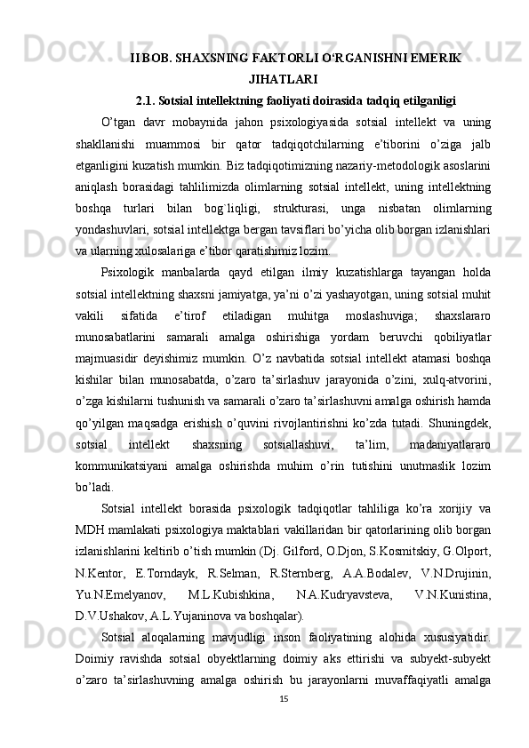 II BOB.  SHAXSNING FAKTORLI  O‘RGANISHNI EMERIK
JIHATLARI
2.1. Sotsial intellektning faoliyati doirasida tadqiq etilganligi
O’tgan   davr   mobaynida   jahon   psixologiyasida   sotsial   intellekt   va   uning
shakllanishi   muammosi   bir   qator   tadqiqotchilarning   e’tiborini   o’ziga   jalb
etganligini kuzatish mumkin. Biz tadqiqotimizning nazariy-metodologik asoslarini
aniqlash   borasidagi   tahlilimizda   olimlarning   sotsial   intellekt,   uning   intellektning
boshqa   turlari   bilan   bog`liqligi,   strukturasi,   unga   nisbatan   olimlarning
yondashuvlari, sotsial intellektga bergan tavsiflari bo’yicha olib borgan izlanishlari
va ularning xulosalariga e’tibor qaratishimiz lozim.
Psixologik   manbalarda   qayd   etilgan   ilmiy   kuzatishlarga   tayangan   holda
sotsial intellektning shaxsni jamiyatga, ya’ni o’zi yashayotgan, uning sotsial muhit
vakili   sifatida   e’tirof   etiladigan   muhitga   moslashuviga;   shaxslararo
munosabatlarini   samarali   amalga   oshirishiga   yordam   beruvchi   qobiliyatlar
majmuasidir   deyishimiz   mumkin.   O’z   navbatida   sotsial   intellekt   atamasi   boshqa
kishilar   bilan   munosabatda,   o’zaro   ta’sirlashuv   jarayonida   o’zini,   xulq-atvorini,
o’zga kishilarni tushunish va samarali o’zaro ta’sirlashuvni amalga oshirish hamda
qo’yilgan   maqsadga   erishish   o’quvini   rivojlantirishni   ko’zda   tutadi.   Shuningdek,
sotsial   intellekt   shaxsning   sotsiallashuvi,   ta’lim,   madaniyatlararo
kommunikatsiyani   amalga   oshirishda   muhim   o’rin   tutishini   unutmaslik   lozim
bo’ladi. 
Sotsial   intellekt   borasida   psixologik   tadqiqotlar   tahliliga   ko’ra   xorijiy   va
MDH mamlakati psixologiya maktablari vakillaridan bir qatorlarining olib borgan
izlanishlarini keltirib o’tish mumkin (Dj. Gilford, O.Djon, S.Kosmitskiy, G.Olport,
N.Kentor,   E.Torndayk,   R.Selman,   R.Sternberg,   A.A.Bodalev,   V.N.Drujinin,
Yu.N.Emelyanov,   M.L.Kubishkina,   N.A.Kudryavsteva,   V.N.Kunistina,
D.V.Ushakov, A.L.Yujaninova va boshqalar). 
Sotsial   aloqalarning   mavjudligi   inson   faoliyatining   alohida   xususiyatidir.
Doimiy   ravishda   sotsial   obyektlarning   doimiy   aks   ettirishi   va   subyekt-subyekt
o’zaro   ta’sirlashuvning   amalga   oshirish   bu   jarayonlarni   muvaffaqiyatli   amalga
15 