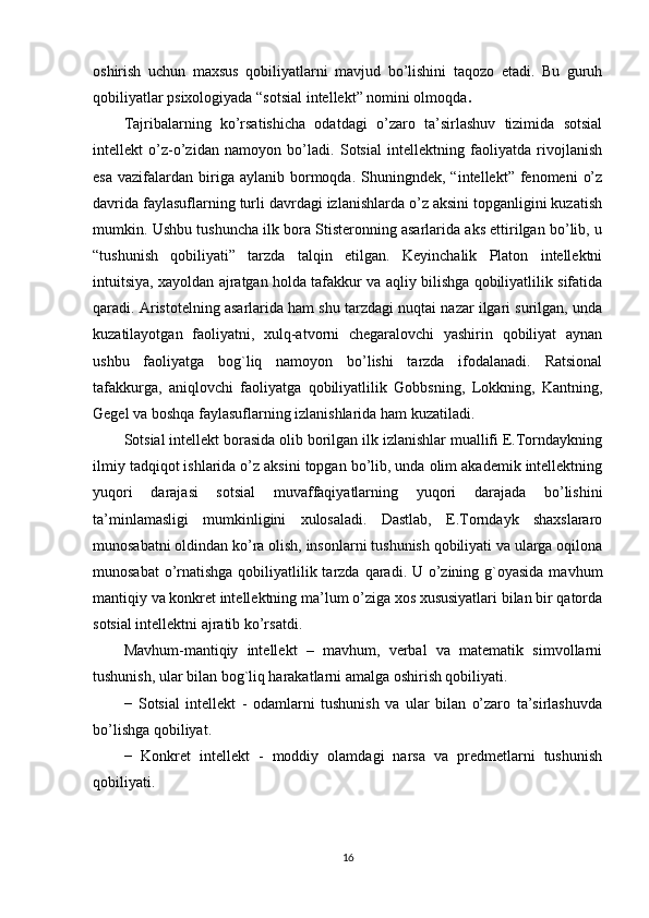 oshirish   uchun   maxsus   qobiliyatlarni   mavjud   bo’lishini   taqozo   etadi.   Bu   guruh
qobiliyatlar psixologiyada “sotsial intellekt” nomini olmoqda . 
Tajribalarning   ko’rsatishicha   odatdagi   o’zaro   ta’sirlashuv   tizimida   sotsial
intellekt   o’z-o’zidan   namoyon   bo’ladi.   Sotsial   intellektning   faoliyatda   rivojlanish
esa   vazifalardan  biriga  aylanib  bormoqda.  Shuningndek,  “intellekt”  fenomeni   o’z
davrida faylasuflarning turli davrdagi izlanishlarda o’z aksini topganligini kuzatish
mumkin. Ushbu tushuncha ilk bora Stisteronning asarlarida aks ettirilgan bo’lib, u
“tushunish   qobiliyati”   tarzda   talqin   etilgan.   Keyinchalik   Platon   intellektni
intuitsiya, xayoldan ajratgan holda tafakkur va aqliy bilishga qobiliyatlilik sifatida
qaradi. Aristotelning asarlarida ham shu tarzdagi nuqtai nazar ilgari surilgan, unda
kuzatilayotgan   faoliyatni,   xulq-atvorni   chegaralovchi   yashirin   qobiliyat   aynan
ushbu   faoliyatga   bog`liq   namoyon   bo’lishi   tarzda   ifodalanadi.   Ratsional
tafakkurga,   aniqlovchi   faoliyatga   qobiliyatlilik   Gobbsning,   Lokkning,   Kantning,
Gegel va boshqa faylasuflarning izlanishlarida ham kuzatiladi. 
Sotsial intellekt borasida olib borilgan ilk izlanishlar muallifi E.Torndaykning
ilmiy tadqiqot ishlarida o’z aksini topgan bo’lib, unda olim akademik intellektning
yuqori   darajasi   sotsial   muvaffaqiyatlarning   yuqori   darajada   bo’lishini
ta’minlamasligi   mumkinligini   xulosaladi.   Dastlab,   E.Torndayk   shaxslararo
munosabatni oldindan ko’ra olish, insonlarni tushunish qobiliyati va ularga oqilona
munosabat  o’rnatishga qobiliyatlilik tarzda qaradi. U o’zining g`oyasida  mavhum
mantiqiy va konkret intellektning ma’lum o’ziga xos xususiyatlari bilan bir qatorda
sotsial intellektni ajratib ko’rsatdi. 
Mavhum-mantiqiy   intellekt   –   mavhum,   verbal   va   matematik   simvollarni
tushunish, ular bilan bog`liq harakatlarni amalga oshirish qobiliyati. 
−   Sotsial   intellekt   -   odamlarni   tushunish   va   ular   bilan   o’zaro   ta’sirlashuvda
bo’lishga qobiliyat. 
−   Konkret   intellekt   -   moddiy   olamdagi   narsa   va   predmetlarni   tushunish
qobiliyati. 
16
