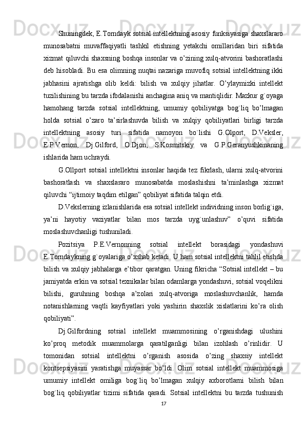 Shuningdek, E.Torndayk sotsial intellektning asosiy funksiyasiga shaxslararo
munosabatni   muvaffaqiyatli   tashkil   etishning   yetakchi   omillaridan   biri   sifatida
xizmat qiluvchi shaxsning boshqa insonlar va o’zining xulq-atvorini bashoratlashi
deb hisobladi.  Bu  esa   olimning  nuqtai  nazariga  muvofiq  sotsial  intellektning  ikki
jabhasini   ajratishga   olib   keldi:   bilish   va   xulqiy   jihatlar.   O’ylaymizki   intellekt
tuzilishining bu tarzda ifodalanishi anchagina aniq va mantiqlidir. Mazkur g`oyaga
hamohang   tarzda   sotsial   intellektning,   umumiy   qobiliyatga   bog`liq   bo’lmagan
holda   sotsial   o’zaro   ta’sirlashuvda   bilish   va   xulqiy   qobiliyatlari   birligi   tarzda
intellektning   asosiy   turi   sifatida   namoyon   bo`lishi   G.Olport,   D.Veksler,
E.P.Vernon,   Dj.Gilford,   O.Djon,   S.Kosmitskiy   va   G.P.Geranyushkinaning
ishlarida ham uchraydi.
G.Ollport   sotsial   intellektni   insonlar   haqida   tez   fikrlash,   ularni   xulq-atvorini
bashoratlash   va   shaxslararo   munosabatda   moslashishni   ta’minlashga   xizmat
qiluvchi “ijtimoiy taqdim etilgan” qobiliyat sifatida talqin etdi. 
D.Vekslerning izlanishlarida esa sotsial intellekt individning inson borlig`iga,
ya’ni   hayotiy   vaziyatlar   bilan   mos   tarzda   uyg`unlashuv”   o’quvi   sifatida
moslashuvchanligi tushuniladi. 
Pozitsiya   P.E.Vernonning   sotsial   intellekt   borasidagi   yondashuvi
E.Torndaykning g`oyalariga o’xshab ketadi. U ham sotsial intellektni tahlil etishda
bilish va xulqiy jabhalarga e’tibor qaratgan. Uning fikricha “Sotsial intellekt – bu
jamiyatda erkin va sotsial texnikalar bilan odamlarga yondashuvi, sotsial voqelikni
bilishi,   guruhning   boshqa   a’zolari   xulq-atvoriga   moslashuvchanlik,   hamda
notanishlarning   vaqtli   kayfiyatlari   yoki   yashirin   shaxslik   xislatlarini   ko’ra   olish
qobiliyati”. 
Dj.Gilfordning   sotsial   intellekt   muammosining   o’rganishdagi   ulushini
ko’proq   metodik   muammolarga   qaratilganligi   bilan   izohlash   o’rinlidir.   U
tomonidan   sotsial   intellektni   o’rganish   asosida   o’zing   shaxsiy   intellekt
kontsepsiyasini   yaratishga   muyassar   bo’ldi.   Olim   sotsial   intellekt   muammosiga
umumiy   intellekt   omiliga   bog`liq   bo’lmagan   xulqiy   axborotlarni   bilish   bilan
bog`liq   qobiliyatlar   tizimi   sifatida   qaradi.   Sotsial   intellektni   bu   tarzda   tushunish
17