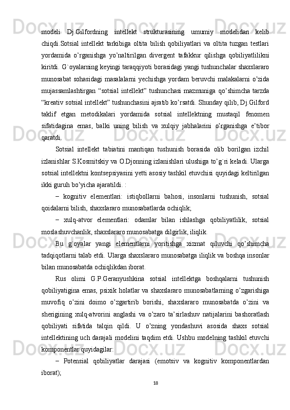 modeli   Dj.Gilfordning   intellekt   strukturasining   umumiy   modelidan   kelib
chiqdi.Sotsial   intellekt   tarkibiga   oltita   bilish   qobiliyatlari   va   oltita   tuzgan   testlari
yordamida   o’rganishga   yo’naltirilgan   divergent   tafakkur   qilishga   qobiliyatlilikni
kiritdi. G`oyalarning keyingi taraqqiyoti borasidagi yangi tushunchalar shaxslararo
munosabat   sohasidagi   masalalarni   yechishga  yordam  beruvchi  malakalarni   o’zida
mujassamlashtirgan   “sotsial   intellekt”   tushunchasi   mazmuniga   qo’shimcha   tarzda
“kreativ sotsial intellekt” tushunchasini ajratib ko’rsatdi. Shunday qilib, Dj.Gilford
taklif   etgan   metodikalari   yordamida   sotsial   intellektning   mustaqil   fenomen
sifatidagina   emas,   balki   uning   bilish   va   xulqiy   jabhalarini   o’rganishga   e’tibor
qaratdi.
Sotsial   intellekt   tabiatini   mantiqan   tushunish   borasida   olib   borilgan   izchil
izlanishlar S.Kosmitskiy va O.Djonning izlanishlari ulushiga to’g`ri keladi. Ularga
sotsial intellektni kontsepsiyasini yetti asosiy tashkil etuvchisi quyidagi keltirilgan
ikki guruh bo’yicha ajaratildi. : 
−   kognitiv   elementlari:   istiqbollarni   bahosi,   insonlarni   tushunish,   sotsial
qoidalarni bilish, shaxslararo munosabatlarda ochiqlik; 
−   xulq-atvor   elementlari:   odamlar   bilan   ishlashga   qobiliyatlilik,   sotsial
moslashuvchanlik, shaxslararo munosabatga dilgirlik, iliqlik. 
Bu   g`oyalar   yangi   elementlarni   yoritishga   xizmat   qiluvchi   qo’shimcha
tadqiqotlarni talab etdi. Ularga shaxslararo munosabatga iliqlik va boshqa insonlar
bilan munosabatda ochiqlikdan iborat. 
Rus   olimi   G.P.Geranyushkina   sotsial   intellektga   boshqalarni   tushunish
qobiliyatigina emas, psixik holatlar va shaxslararo munosabatlarning o’zgarishiga
muvofiq   o’zini   doimo   o’zgartirib   borishi,   shaxslararo   munosabatda   o’zini   va
sherigining   xulq-atvorini   anglashi   va   o’zaro   ta’sirlashuv   natijalarini   bashoratlash
qobiliyati   sifatida   talqin   qildi.   U   o’zning   yondashuvi   asosida   shaxs   sotsial
intellektining uch darajali  modelini taqdim etdi. Ushbu modelning tashkil etuvchi
komponentlar quyidagilar: 
−   Potensial   qobiliyatlar   darajasi   (emotsiv   va   kognitiv   komponentlardan
iborat); 
18 