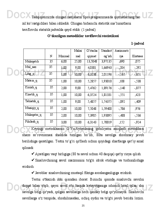 Tadqiqotimizda olingan natijalarni Spss programmasida qiymatlarning har 
xil ko‘rsatgichlari bilan ishladik. Olingan birlamchi statistik ma’lumotlarni 
taviflovchi statsitik jadvalda qayd etdik. (1-jadval)
O ‘ tkazilgan metodiklar  taviflovchi statistika si
1-jadval
N Mini mal Ma ksi
mal O’rtacha
qiymat Standart
og’ish Assimmetr
iya Ekstsses
Muloqatch 3 5 6,00 25,00 13,5048 3,97135 ,690 ,075
Mul_naz 3 5
1,00 9,00 4,0381 1,66943 ,204 -,292
Ling_q 3 5
1,00 10,00 6,3238 2,01196 -,167 -,651
Matem_q 3 5
1,00 10,00 5,2857 1,93010 ,108 -,538
Korish_q 3 5
2,00 9,00 5,4762 1,89176 -,140 -,877
Kinetik_q 3 5
1,00 10,00 6,3524 1,81331 -,551 ,423
Tabiatsh_q 3 5
1,00 9,00 5,4857 1,74375 -,092 -,409
Musiqiy_q 3 5
2,00 10,00 7,5048 1,59400 -,786 ,976
Muloqatm_q 3 5
2,00 10,00 7,3905 1,93895 -,488 -,536
Fikrlash_q 3 5
3,00 10,00 6,3143 1,70019 ,152 -,924
Keyingi   metodikamiz   G.Yu.Ayz e nk ning   qobiliyatni   aniqlash   m e todikasi
shaxs   so ‘ rovnomasi   shaklida   tuzilgan   bo ‘ lib,   80ta   savolga   shoshmay   javob
berilishiga qaratilgan.  T e stni to ‘ g ‘ ri qo'llash uchun quyidagi shartlarga qat’iy amal
qilinadi:
 Ajratilgan vaqt birligiga (80 ta savol uchun 40 daqiqa) qat'iy rioya qilish.
 Sinaluvchining   savol   mazmunini   to'g'ri   idrok   etish i ga   va   tushunilishiga
erishish.
 Javoblar sinaluvchining mustaqil fikriga asoslanganligiga erishish. 
Testni   o'tkazish   ikki   qismdan   iborat.   Birinchi   qismda   s inaluvchi   savolni
diqqat   bilan   o'qib ,   q aysi   savol   o'zi   haqida   k e tayotganiga   ishonch   hosil   qilsa,   shu
savolga b e lgi qo'yadi, qolgan savollarga h e ch qanday b e lgi qo'yilmaydi. Sinaluvchi
savollarga o'z tempida, shoshilmasdan,  ochiq oydin va to'g'ri javob berishi lozim.
21