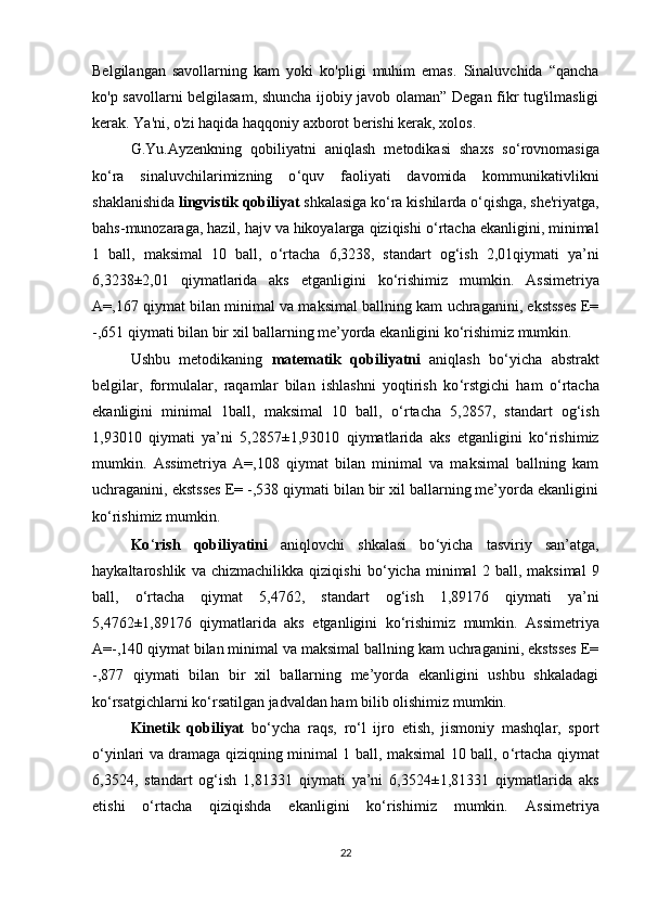 Belgilangan   savollarning   kam   yoki   ko'pligi   muhim   emas.   Sinaluvchida   “qancha
ko'p savollarni belgilasam, shuncha ijobiy javob olaman” Degan fikr tug'ilmasligi
kerak. Ya'ni, o'zi haqida haqqoniy axborot berishi kerak, xolos.
G.Yu.Ayzenkning   qobiliyatni   aniqlash   metodikasi   shaxs   so ‘ rovnomasiga
ko ‘ ra   sinaluvchilarimizning   o ‘ quv   faoliyati   davomida   kommunikativlikni
shaklanishida  lingvistik qobiliyat  shkalasiga ko ‘ ra  kishilarda o ‘ qishga ,  sh e 'riyatga ,
bahs - munozaraga, hazil, hajv va hikoyalarga qiziqish i o ‘ rtacha ekanligini, minimal
1   ball,   maksimal   10   ball,   o ‘ rtacha   6,3238,   standart   og‘ish   2,01qiymati   ya’ni
6,3238 ± 2,01   qiymatlarida   aks   etganligini   ko‘rishimiz   mumkin.   Assimetriya
A= ,167 qiymat bilan minimal va maksimal ballning kam uchraganini, ekstsses E=
-,651 qiymati bilan bir xil ballarning me’yorda ekanligini ko‘rishimiz mumkin. 
Ushbu   metodikaning   matematik   qobiliyatni   aniqlash   bo‘yicha   abstrakt
b e lgilar,   formulalar,   raqamlar   bilan   ishlashni   yoqtirish   ko ‘ rstgichi   ham   o ‘ rtacha
ekanligini   minimal   1ball,   maksimal   10   ball,   o ‘ rtacha   5,2857,   standart   og‘ish
1,93010   qiymati   ya’ni   5,2857 ± 1,93010   qiymatlarida   aks   etganligini   ko‘rishimiz
mumkin.   Assimetriya   A= ,108   qiymat   bilan   minimal   va   maksimal   ballning   kam
uchraganini, ekstsses E= -,538 qiymati bilan bir xil ballarning me’yorda ekanligini
ko‘rishimiz mumkin.  
Ko ‘ rish   qobiliyatini   aniqlovchi   shkalasi   bo ‘ yicha   tasviriy   san’atga,
haykaltaroshlik   va   chizmachilikka   qiziqishi   bo ‘ yicha   minimal   2   ball,   maksimal   9
ball,   o ‘ rtacha   qiymat   5,4762,   standart   og‘ish   1,89176   qiymati   ya’ni
5,4762 ± 1,89176   qiymatlarida   aks   etganligini   ko‘rishimiz   mumkin.   Assimetriya
A= -,140 qiymat bilan minimal va maksimal ballning kam uchraganini, ekstsses E=
-,877   qiymati   bilan   bir   xil   ballarning   me’yorda   ekanligini   ushbu   shkaladagi
ko‘rsatgichlarni ko‘rsatilgan jadvaldan ham bilib olishimiz mumkin. 
Kinetik   qobiliyat   bo‘ycha   raqs,   ro ‘ l   ijro   etish,   jismoniy   mashqlar,   sport
o ‘ yinlari va dramaga qiziqning minimal 1 ball, maksimal 10 ball, o ‘ rtacha qiymat
6,3524,   standart   og‘ish   1,81331   qiymati   ya’ni   6,3524 ± 1,81331   qiymatlarida   aks
etishi   o‘rtacha   qiziqishda   ekanligini   ko‘rishimiz   mumkin.   Assimetriya
22