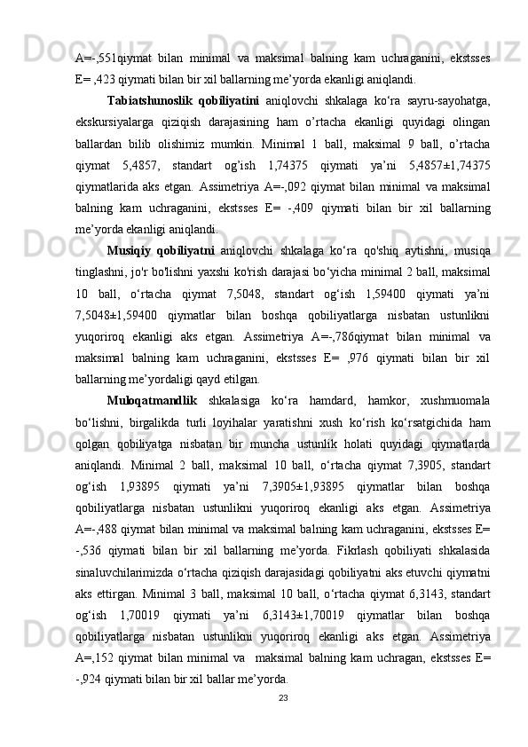 A= -,551qiymat   bilan   minimal   va   maksimal   balning   kam   uchraganini,   ekstsses
E= ,423 qiymati bilan bir xil ballarning me’yorda ekanligi aniqlandi. 
Tabiatshunoslik   qobiliyatini   aniqlovchi   shkalaga   ko‘ra   sayru-sayohatga,
ekskursiyalarga   qiziqish   darajasining   ham   o’rtacha   ekanligi   quyidagi   olingan
ballardan   bilib   olishimiz   mumkin.   Minimal   1   ball,   maksimal   9   ball,   o’rtacha
qiymat   5,4857,   standart   og’ish   1,74375   qiymati   ya’ni   5,4857 ± 1,74375
qiymatlarida   aks   etgan.   Assimetriya   A= -,092   qiymat   bilan   minimal   va   maksimal
balning   kam   uchraganini,   ekstsses   E=   -,409   qiymati   bilan   bir   xil   ballarning
me’yorda ekanligi aniqlandi. 
Musiqiy   qobiliyatni   aniqlovchi   shkalaga   ko‘ra   qo'shiq   aytishni,   musiqa
tinglashni, jo'r bo'lishni yaxshi ko'rish darajasi bo ‘ yicha minimal 2 ball, maksimal
10   ball,   o ‘ rtacha   qiymat   7,5048,   standart   og‘ish   1,59400   qiymati   ya’ni
7,5048 ± 1,59400   qiymatlar   bilan   boshqa   qobiliyatlarga   nisbatan   ustunlikni
yuqoriroq   ekanligi   aks   etgan.   Assimetriya   A= -,786qiymat   bilan   minimal   va
maksimal   balning   kam   uchraganini,   ekstsses   E=   ,976   qiymati   bilan   bir   xil
ballarning me’yordaligi qayd etilgan. 
Muloqatmandlik   shkalasiga   ko‘ra   hamdard,   hamkor,   xushmuomala
bo ‘ lishni,   birgalikda   turli   loyihalar   yaratishni   xush   ko ‘ rish   ko ‘ rsatgichida   ham
qolgan   qobiliyatga   nisbatan   bir   muncha   ustunlik   holati   quyidagi   qiymatlarda
aniqlandi.   Minimal   2   ball,   maksimal   10   ball,   o ‘ rtacha   qiymat   7,3905,   standart
og‘ish   1,93895   qiymati   ya’ni   7,3905 ± 1,93895   qiymatlar   bilan   boshqa
qobiliyatlarga   nisbatan   ustunlikni   yuqoriroq   ekanligi   aks   etgan.   Assimetriya
A= -,488 qiymat bilan minimal va maksimal balning kam uchraganini, ekstsses E=
-,536   qiymati   bilan   bir   xil   ballarning   me’yorda.   Fikrlash   qobiliyati   shkalasida
sinaluvchilarimizda o‘rtacha qiziqish darajasidagi qobiliyatni aks etuvchi qiymatni
aks   ettirgan.   Minimal   3   ball,   maksimal   10   ball,   o ‘ rtacha   qiymat   6,3143,   standart
og‘ish   1,70019   qiymati   ya’ni   6,3143 ± 1,70019   qiymatlar   bilan   boshqa
qobiliyatlarga   nisbatan   ustunlikni   yuqoriroq   ekanligi   aks   etgan.   Assimetriya
A= ,152   qiymat   bilan   minimal   va     maksimal   balning   kam   uchragan,   ekstsses   E=
-,924  qiymati bilan bir xil ballar me’yorda.
23 