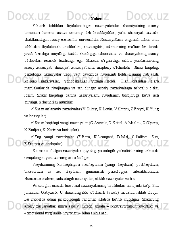 Xulosa
Faktorli   tahlildan   foydalanadigan   nazariyotchilar   shaxsiyatning   asosiy
tomonlari   hamma   uchun   umumiy   deb   hisoblaydilar;   ya'ni   shaxsiyat   tuzilishi
shakllanadigan asosiy elementlar universaldir. Xususiyatlarni o'rganish uchun omil
tahlilidan   foydalanish   tarafdorlari,   shuningdek,   odamlarning   ma'lum   bir   tarzda
javob   berishga   moyilligi   kuchli   ekanligiga   ishonishadi   va   shaxsiyatning   asosiy
o'lchovlari   ierarxik   tuzilishga   ega.   Shaxsni   o'rganishga   ushbu   yondashuvning
asosiy   xususiyati   shaxsiyat   xususiyatlarini   miqdoriy   o'lchashdir.   Shaxs   haqidagi
psixologik   nazariyalar   uzoq   vaqt   davomida   rivojalnib   keldi.   Buning   natijasida
ko‘plab   nazariyalar,   yondoshishlar   yuzaga   keldi.   Ular   orasidan   g‘arb
mamlakatlarida   rivojlangan   va   tan   olingan   asosiy   nazariyalarga   to‘xtalib   o‘tish
lozim.   Shaxs   haqidagi   barcha   nazariyalarni   rivojlanish   bosqichiga   ko‘ra   uch
guruhga birlashtirish mumkin:
 Shaxs an‘anaviy nazariyalar (V.Diltey, K.Levin, V.Shtern, Z.Freyd, K.Yung
va boshqalar).
 Shaxs haqidagi yangi nazariyalar (G.Ayzenk, D.Kettel, A.Maslou, G.Olporp,
K.Rodjers, K.Xorin va boshqalar).
 Eng   yangi   nazariyalar   (E.Bern,   K.Leongard,   D.Mid,   G.Sallivn,   Sirs,
E.Fromm va boshqalar).
Ko‘rsatib   o‘tilgan   nazariyalar   quyidagi   psixologik   yo‘nalishlarning   tarkibida
rivojalangan yoki ularning asosi bo‘lgan:
Freydizmning   kontseptsiyasi   neofreydizm   (yangi   freydizm),   postfreydizm,
bixevorizm   va   neo   freydizm,   gumanistik   psixologiya,   interaktsionizm,
ekzistentsionalizm, sotsiologik nazariyalar, eliktik nazariyalar va h.k.
Psixologlar orasida biosotsial nazariyalarning tarafdorlari ham juda ko‘p. Shu
jumladan   G.Ayzenk.   U   shaxsning   ikki   o‘lchamli   (asosli)   modelini   ishlab   chiqdi.
Bu   modelda   odam   psixobiologik   fenomen   sifatida   ko‘rib   chiqilgan.   Shaxsning
asosiy   xususiyatlari   ikkita   asosiy     mezon,   shkala   –   «ekstravertlik-introvertlik»   va
«emotsional turg‘unlik-neyrotizm» bilan aniqlanadi.
25 