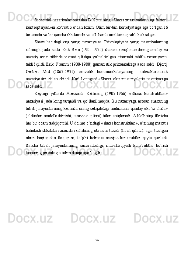 Biosotsial nazariyalar orasidan D.Kettelning «Shaxs xususiyatlarining faktorli
kontseptsiyasi»ni ko‘rsatib o‘tish lozim. Olim bir-biri korrelyatsiga ega bo‘lgan 16
birlamchi va bir qancha ikkilamchi va o‘lchamli omillarni ajratib ko‘rsatgan.
Shaxs   haqidagi   eng   yangi   nazariyalar.   Psixologiyada   yangi   nazariyalarning
salmog‘i   juda   katta.   Erik   Bern   (1902-1970)   shaxsni   rivojlantirishning   amaliy   va
nazariy   asosi   sifatida   xizmat   qilishga   yo‘naltirilgan   «transakt   tahlil»   nazariyasini
taklif qildi. Erik   Fromm (1900-1980) gumanistik psixoanalizga asos soldi. Djordj
Gerbert   Mid   (1863-1931)   simvolik   kommunikatsiyaning     interaktsionistik
nazariyasini ishlab chiqdi. Karl Leongard «Shaxs   aktsentuatsiyalari» nazariyasiga
asos soldi.
Keyingi   yillarda   Aleksandr   Kellining   (1905-1966)   «Shaxs   konstruktlari»
nazariyasi  juda keng  tarqaldi  va qo‘llanilmoqda. Bu nazariyaga  asosan  shaxsning
bilish jarayonlarining kechishi uning kelajakdagi hodisalarni qanday «ko‘ra olishi»
(oldindan modellashtirishi, tasavvur qilishi) bilan aniqlanadi. A.Kellining fikricha
har bir odam tadqiqotchi. U doimo o‘zidagi «shaxs konstruktlari», o‘zining maxsus
baholash shkalalari asosida reallikning obrazini tuzadi (hosil qiladi). agar tuzilgan
obraz   haqiqatdan   farq   qilsa,   to‘g‘ri   kelmasa   mavjud   konstruktlar   qayta   quriladi.
Barcha   bilish   jarayonlarining   samaradorligi,   muvaffaqiyatli   konstruktlar   ko‘rish
kishining psixologik bilim darajasiga bog‘liq.
26 