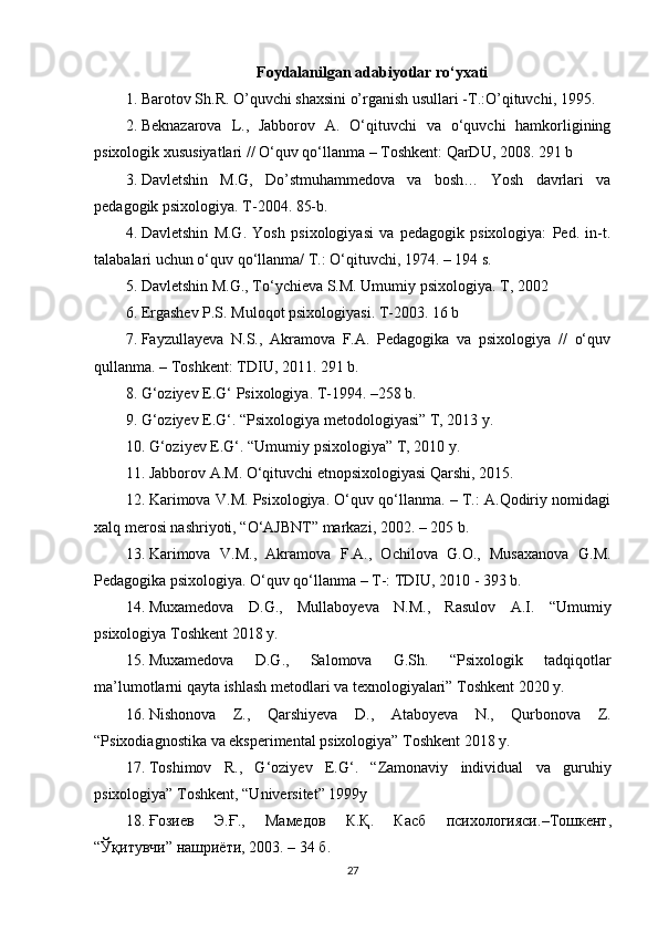 Foydalanilgan adabiyotlar ro‘yxati
1. Barotov Sh.R. O’quvchi shaxsini o’rganish usullari -T.:O’qituvchi, 1995. 
2. Beknazarova   L.,   Jabborov   A.   O‘qituvchi   va   o‘quvchi   hamkorligining
psixologik xususiyatlari // O‘quv qo‘llanma – Toshkent: QarDU, 2008.  291 b
3. Davletshin   M.G,   Do’stmuhammedova   va   bosh…   Yosh   davrlari   va
pedagogik psixologiya. T-2004. 85-b.
4. Davletshin   M.G.   Yosh   psixologiyasi   va   pedagogik   psixologiya:   Ped.   in-t.
talabalari uchun o‘quv qo‘llanma/ T.: O‘qituvchi, 1974. – 194 s.
5. Davletshin M.G., To‘ychieva S.M. Umumiy psixologiya.  T, 2002 
6. Ergashev P.S. Muloqot psixologiyasi.  T-2003. 16 b
7. Fayzullayeva   N.S.,   Akramova   F.A.   Pedagogika   va   psixologiya   //   o‘quv
qullanma. – Toshkent: TDIU, 2011. 291 b.
8. G‘oziyev E.G‘ Psixologiya.  T-1994. –258 b.
9. G‘oziyev E.G‘. “Psixologiya metodologiyasi” T, 2013 y. 
10. G‘oziyev E.G‘. “Umumiy psixologiya” T, 2010 y. 
11. Jabborov A.M. O‘qituvchi etnopsixologiyasi Qarshi, 2015. 
12. Karimova V.M. Psixologiya. O‘quv qo‘llanma. – T.: A.Qodiriy nomidagi
xalq merosi nashriyoti, “O‘AJBNT” markazi, 2002. – 205 b.
13. Karimova   V.M.,   Akramova   F.A.,   Ochilova   G.O.,   Musaxanova   G.M.
Pedagogika psixologiya.  O‘quv qo‘llanma – T-: TDIU, 2010 - 393 b.
14. Muxamedova   D.G.,   Mullaboyeva   N.M.,   Rasulov   A.I.   “Umumiy
psixologiya Toshkent 2018 y.
15. Muxamedova   D.G.,   Salomova   G.Sh.   “Psixologik   tadqiqotlar
ma’lumotlarni qayta ishlash metodlari va texnologiyalari” Toshkent 2020 y.
16. Nishonova   Z.,   Qarshiyeva   D.,   Ataboyeva   N.,   Qurbonova   Z.
“Psixodiagnostika va eksperimental psixologiya” Toshkent 2018 y.
17. Toshimov   R.,   G‘oziyev   E.G‘.   “Zamonaviy   individual   va   guruhiy
psixologiya” Toshkent, “Universitet” 1999y 
18. Ғозиев   Э . Ғ .,   Мамедов   К . Қ .   Касб   психологияси .– Тошкент ,
“ Ўқитувчи ”  нашриёти , 2003. – 34  б .
27 