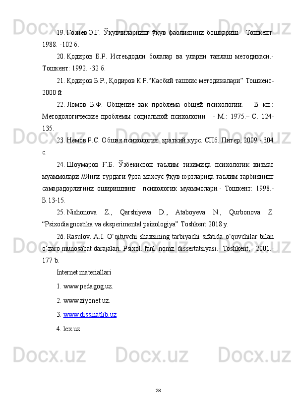 19. Ғозиев . Э . Ғ .   Ўқувчиларнинг   ўқув   фаолиятини   бошқариш .   – Тошкент :
1988. -102  б .
20. Қодиров   Б.Р.   Истеьдодли   болалар   ва   уларни   танлаш   методикаси.-
Тошкент: 1992. -32 б.
21. Қодиров Б.Р., Қодиров К.Р.“Касбий ташхис методикалари” Тошкент-
2000 й
22. Ломов   Б.Ф.   Общение   как   проблема   общей   психологии.   –   В   кн.:
Методологические   проблемы   социальной   психологии.     -   М.:   1975.–   С.   124-
135.
23. Немов Р.С. Обшaя психология: крaткий курс. СПб. Питер, 2009.- 304
с.
24. Шоумаров   Ғ.Б.   Ўзбlистон   таълим   тизимида   психологик   хизмат
муаммолари //Янги турдаги ўрта махсус ўқув юртларида таълим тарбиянинг
самарадорлигини   оширишнинг     психологик   муаммолари.-   Тошкент:   1998.-
Б.13-15.
25. Nishonova   Z.,   Qarshiyeva   D.,   Ataboyeva   N.,   Qurbonova   Z.
“Psixodiagnostika va eksperimental psixologiya” Toshkent 2018 y.
26. Rasulov.   A.I.   O‘qituvchi   shaxsining   tarbiyachi   sifatida   o‘quvchilar   bilan
o‘zaro munosabat darajalari.  Psixol. fanl. nomz. dissertatsiyasi.- Toshkent, - 2001.-
177 b.
Internet materiallari
1. www.pedagog.uz. 
2. www.ziyonet.uz. 
3.  www.diss.natlib.uz
4. lex.uz
28 