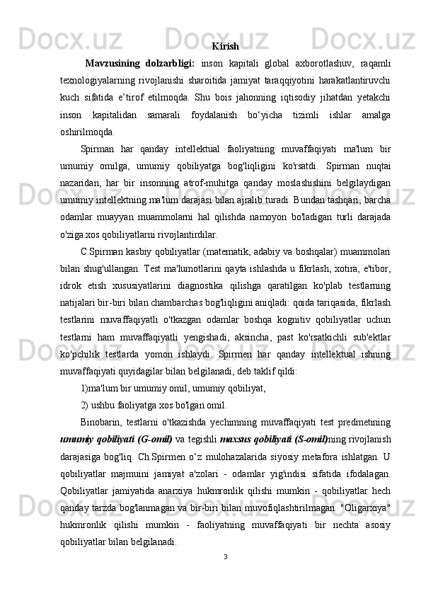 Kirish
M avzusining   dolzarbligi :   inson   kapitali   global   axborotlashuv,   raqamli
texnologiyalarning   rivojlanishi   sharoitida   jamiyat   taraqqiyotini   harakatlantiruvchi
kuch   sifatida   e’tirof   etilmoqda.   Shu   bois   jahonning   iqtisodiy   jihatdan   yetakchi
inson   kapitalidan   samarali   foydalanish   bo‘yicha   tizimli   ishlar   amalga
oshirilmoqda. 
Spirman   har   qanday   intellektual   faoliyatning   muvaffaqiyati   ma'lum   bir
umumiy   omilga,   umumiy   qobiliyatga   bog'liqligini   ko'rsatdi.   Spirman   nuqtai
nazaridan,   har   bir   insonning   atrof-muhitga   qanday   moslashishini   belgilaydigan
umumiy intellektning ma'lum darajasi bilan ajralib turadi. Bundan tashqari, barcha
odamlar   muayyan   muammolarni   hal   qilishda   namoyon   bo'ladigan   turli   darajada
o'ziga xos qobiliyatlarni rivojlantirdilar.
C.Spirman kasbiy qobiliyatlar (matematik, adabiy va boshqalar) muammolari
bilan shug'ullangan. Test  ma'lumotlarini qayta ishlashda u fikrlash, xotira, e'tibor,
idrok   etish   xususiyatlarini   diagnostika   qilishga   qaratilgan   ko'plab   testlarning
natijalari bir-biri bilan chambarchas bog'liqligini aniqladi: qoida tariqasida, fikrlash
testlarini   muvaffaqiyatli   o'tkazgan   odamlar   boshqa   kognitiv   qobiliyatlar   uchun
testlarni   ham   muvaffaqiyatli   yengishadi,   aksincha,   past   ko'rsatkichli   sub'ektlar
ko'pchilik   testlarda   yomon   ishlaydi.   Spirmen   har   qanday   intellektual   ishning
muvaffaqiyati quyidagilar bilan belgilanadi, deb taklif qildi:
1)ma'lum bir umumiy omil, umumiy qobiliyat, 
2) ushbu faoliyatga xos bo'lgan omil. 
Binobarin,   testlarni   o'tkazishda   yechimning   muvaffaqiyati   test   predmetining
umumiy qobiliyati (G-omil)  va tegishli  maxsus qobiliyati (S-omil) ning rivojlanish
darajasiga   bog'liq.   Ch.Spirmen   o‘z   mulohazalarida   siyosiy   metafora   ishlatgan.   U
qobiliyatlar   majmuini   jamiyat   a'zolari   -   odamlar   yig'indisi   sifatida   ifodalagan.
Qobiliyatlar   jamiyatida   anarxiya   hukmronlik   qilishi   mumkin   -   qobiliyatlar   hech
qanday tarzda bog'lanmagan va bir-biri bilan muvofiqlashtirilmagan. "Oligarxiya"
hukmronlik   qilishi   mumkin   -   faoliyatning   muvaffaqiyati   bir   nechta   asosiy
qobiliyatlar bilan belgilanadi.
3