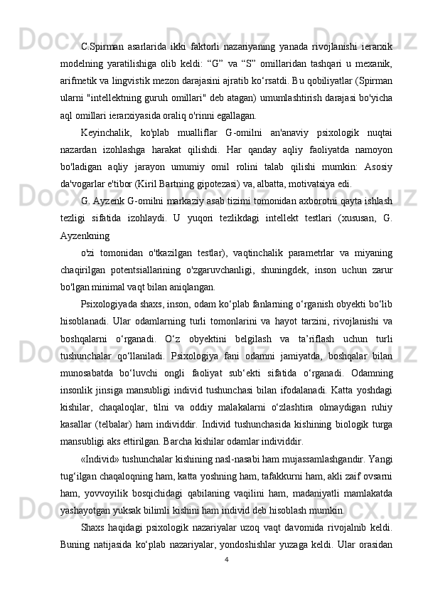 C.Spirman   asarlarida   ikki   faktorli   nazariyaning   yanada   rivojlanishi   ierarxik
modelning   yaratilishiga   olib   keldi:   “G”   va   “S”   omillaridan   tashqari   u   mexanik,
arifmetik va lingvistik mezon darajasini ajratib ko‘rsatdi. Bu qobiliyatlar (Spirman
ularni "intellektning guruh omillari" deb atagan) umumlashtirish darajasi bo'yicha
aql omillari ierarxiyasida oraliq o'rinni egallagan.
Keyinchalik,   ko'plab   mualliflar   G-omilni   an'anaviy   psixologik   nuqtai
nazardan   izohlashga   harakat   qilishdi.   Har   qanday   aqliy   faoliyatda   namoyon
bo'ladigan   aqliy   jarayon   umumiy   omil   rolini   talab   qilishi   mumkin:   Asosiy
da'vogarlar e'tibor (Kiril Bartning gipotezasi) va, albatta, motivatsiya edi.
G. Ayzenk G-omilni markaziy asab tizimi tomonidan axborotni qayta ishlash
tezligi   sifatida   izohlaydi.   U   yuqori   tezlikdagi   intellekt   testlari   (xususan,   G.
Ayzenkning
o'zi   tomonidan   o'tkazilgan   testlar),   vaqtinchalik   parametrlar   va   miyaning
chaqirilgan   potentsiallarining   o'zgaruvchanligi,   shuningdek,   inson   uchun   zarur
bo'lgan minimal vaqt bilan aniqlangan.
P sixologiyada shaxs, inson, odam ko‘plab fanlarning o‘rganish obyekti bo‘lib
hisoblanadi.   Ular   odamlarning   turli   tomonlarini   va   hayot   tarzini,   rivojlanishi   va
boshqalarni   o‘rganadi.   O‘z   ob y ektini   belgilash   va   ta’riflash   uchun   turli
tushunchalar   qo‘llaniladi.   Psixologiya   fani   odamni   jamiyatda,   boshqalar   bilan
munosabatda   bo‘luvchi   ongli   faoliyat   sub‘ekti   sifatida   o‘rganadi.   Odamning
insonlik   jinsiga   mansubligi   individ   tushunchasi   bilan   ifodalanadi.   Katta   yoshdagi
kishilar,   chaqaloqlar,   tilni   va   oddiy   malakalarni   o‘zlashtira   olmaydigan   ruhiy
kasallar   (telbalar)   ham   individdir.   Individ   tushunchasida   kishining   biologik   turga
mansubligi aks ettirilgan. Barcha kishilar odamlar individdir. 
«Individ» tushunchalar kishining nasl-nasabi ham mujassamlashgandir. Yangi
tug‘ilgan chaqaloqning ham, katta yoshning ham, tafakkurni ham, akli zaif ovsarni
ham,   yovvoyilik   bosqichidagi   qabilaning   vaqilini   ham,   madaniyatli   mamlakatda
yashayotgan yuksak bilimli kishini ham individ deb hisoblash mumkin.
Shaxs   haqidagi   psixologik   nazariyalar   uzoq   vaqt   davomida   rivojalnib   keldi.
Buning   natijasida   ko‘plab   nazariyalar,   yondoshishlar   yuzaga   keldi.   Ular   orasidan
4 