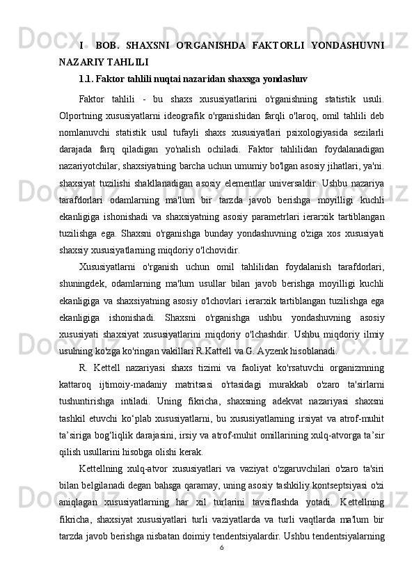 I     BOB.   SHAXSNI   O'RGANISHDA   FAKTORLI   YONDASHUVNI
NAZARIY TAHLILI
1.1. Faktor tahlili nuqtai nazaridan shaxsga yondashuv
Faktor   tahlili   -   bu   shaxs   xususiyatlarini   o'rganishning   statistik   usuli.
Olportning   xususiyatlarni   ideografik   o'rganishidan   farqli   o'laroq,   omil   tahlili   deb
nomlanuvchi   statistik   usul   tufayli   shaxs   xususiyatlari   psixologiyasida   sezilarli
darajada   farq   qiladigan   yo'nalish   ochiladi.   Faktor   tahlilidan   foydalanadigan
nazariyotchilar, shaxsiyatning barcha uchun umumiy bo'lgan asosiy jihatlari, ya'ni.
shaxsiyat   tuzilishi   shakllanadigan   asosiy   elementlar   universaldir.   Ushbu   nazariya
tarafdorlari   odamlarning   ma'lum   bir   tarzda   javob   berishga   moyilligi   kuchli
ekanligiga   ishonishadi   va   shaxsiyatning   asosiy   parametrlari   ierarxik   tartiblangan
tuzilishga   ega.   Shaxsni   o'rganishga   bunday   yondashuvning   o'ziga   xos   xususiyati
shaxsiy xususiyatlarning miqdoriy o'lchovidir.
Xususiyatlarni   o'rganish   uchun   omil   tahlilidan   foydalanish   tarafdorlari,
shuningdek,   odamlarning   ma'lum   usullar   bilan   javob   berishga   moyilligi   kuchli
ekanligiga   va  shaxsiyatning   asosiy   o'lchovlari   ierarxik   tartiblangan   tuzilishga   ega
ekanligiga   ishonishadi.   Shaxsni   o'rganishga   ushbu   yondashuvning   asosiy
xususiyati   shaxsiyat   xususiyatlarini   miqdoriy   o'lchashdir.   Ushbu   miqdoriy   ilmiy
usulning ko'zga ko'ringan vakillari R.Kattell va G. Ayzenk hisoblanadi.
R.   Kettell   nazariyasi   shaxs   tizimi   va   faoliyat   ko'rsatuvchi   organizmning
kattaroq   ijtimoiy-madaniy   matritsasi   o'rtasidagi   murakkab   o'zaro   ta'sirlarni
tushuntirishga   intiladi.   Uning   fikricha,   shaxsning   adekvat   nazariyasi   shaxsni
tashkil   etuvchi   ko‘plab   xususiyatlarni,   bu   xususiyatlarning   irsiyat   va   atrof-muhit
ta’siriga bog‘liqlik darajasini, irsiy va atrof-muhit omillarining xulq-atvorga ta’sir
qilish usullarini hisobga olishi kerak.
Kettellning   xulq-atvor   xususiyatlari   va   vaziyat   o'zgaruvchilari   o'zaro   ta'siri
bilan belgilanadi degan bahsga qaramay, uning asosiy tashkiliy kontseptsiyasi o'zi
aniqlagan   xususiyatlarning   har   xil   turlarini   tavsiflashda   yotadi.   Kettellning
fikricha,   shaxsiyat   xususiyatlari   turli   vaziyatlarda   va   turli   vaqtlarda   ma'lum   bir
tarzda javob berishga nisbatan doimiy tendentsiyalardir. Ushbu tendentsiyalarning
6 