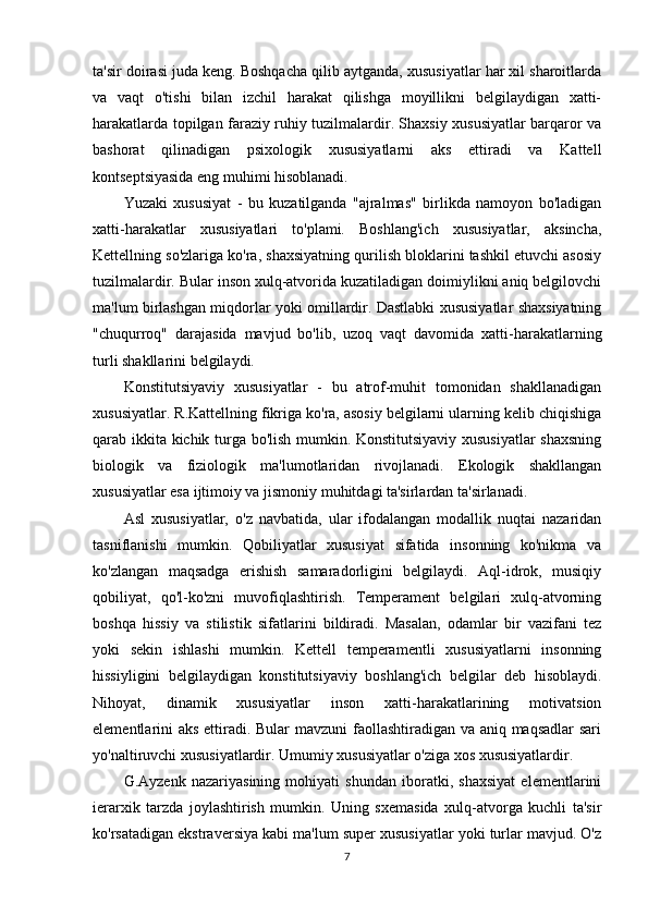 ta'sir doirasi juda keng. Boshqacha qilib aytganda, xususiyatlar har xil sharoitlarda
va   vaqt   o'tishi   bilan   izchil   harakat   qilishga   moyillikni   belgilaydigan   xatti-
harakatlarda topilgan faraziy ruhiy tuzilmalardir. Shaxsiy xususiyatlar barqaror va
bashorat   qilinadigan   psixologik   xususiyatlarni   aks   ettiradi   va   Kattell
kontseptsiyasida eng muhimi hisoblanadi.
Yuzaki   xususiyat   -   bu   kuzatilganda   "ajralmas"   birlikda   namoyon   bo'ladigan
xatti-harakatlar   xususiyatlari   to'plami.   Boshlang'ich   xususiyatlar,   aksincha,
Kettellning so'zlariga ko'ra, shaxsiyatning qurilish bloklarini tashkil etuvchi asosiy
tuzilmalardir. Bular inson xulq-atvorida kuzatiladigan doimiylikni aniq belgilovchi
ma'lum birlashgan miqdorlar yoki omillardir. Dastlabki xususiyatlar shaxsiyatning
"chuqurroq"   darajasida   mavjud   bo'lib,   uzoq   vaqt   davomida   xatti-harakatlarning
turli shakllarini belgilaydi.
Konstitutsiyaviy   xususiyatlar   -   bu   atrof-muhit   tomonidan   shakllanadigan
xususiyatlar. R.Kattellning fikriga ko'ra, asosiy belgilarni ularning kelib chiqishiga
qarab ikkita kichik turga bo'lish mumkin. Konstitutsiyaviy xususiyatlar  shaxsning
biologik   va   fiziologik   ma'lumotlaridan   rivojlanadi.   Ekologik   shakllangan
xususiyatlar esa ijtimoiy va jismoniy muhitdagi ta'sirlardan ta'sirlanadi.
Asl   xususiyatlar,   o'z   navbatida,   ular   ifodalangan   modallik   nuqtai   nazaridan
tasniflanishi   mumkin.   Qobiliyatlar   xususiyat   sifatida   insonning   ko'nikma   va
ko'zlangan   maqsadga   erishish   samaradorligini   belgilaydi.   Aql-idrok,   musiqiy
qobiliyat,   qo'l-ko'zni   muvofiqlashtirish.   Temperament   belgilari   xulq-atvorning
boshqa   hissiy   va   stilistik   sifatlarini   bildiradi.   Masalan,   odamlar   bir   vazifani   tez
yoki   sekin   ishlashi   mumkin.   Kettell   temperamentli   xususiyatlarni   insonning
hissiyligini   belgilaydigan   konstitutsiyaviy   boshlang'ich   belgilar   deb   hisoblaydi.
Nihoyat,   dinamik   xususiyatlar   inson   xatti-harakatlarining   motivatsion
elementlarini aks ettiradi. Bular mavzuni  faollashtiradigan va aniq maqsadlar  sari
yo'naltiruvchi xususiyatlardir. Umumiy xususiyatlar o'ziga xos xususiyatlardir.
G.Ayzenk   nazariyasining   mohiyati   shundan   iboratki,   shaxsiyat   elementlarini
ierarxik   tarzda   joylashtirish   mumkin.   Uning   sxemasida   xulq-atvorga   kuchli   ta'sir
ko'rsatadigan ekstraversiya kabi ma'lum super xususiyatlar yoki turlar mavjud. O'z
7 