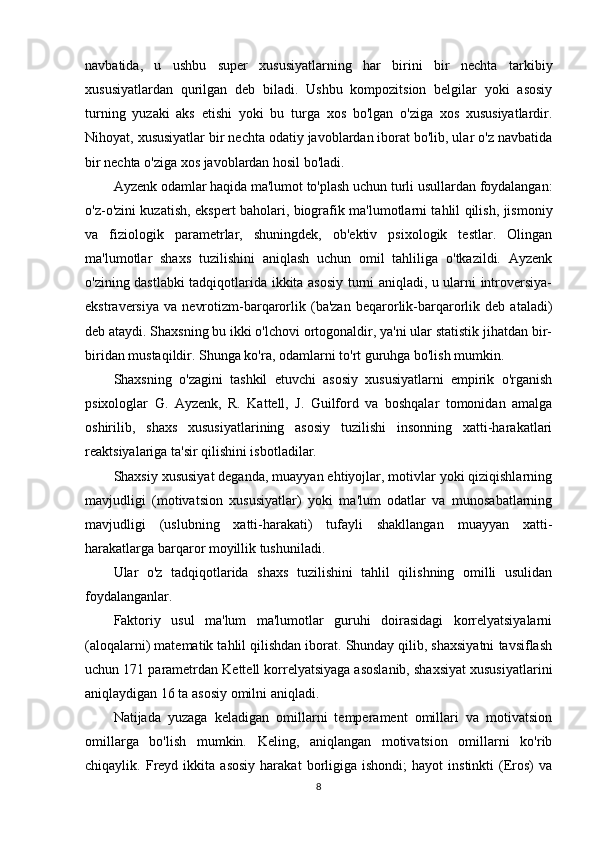 navbatida,   u   ushbu   super   xususiyatlarning   har   birini   bir   nechta   tarkibiy
xususiyatlardan   qurilgan   deb   biladi.   Ushbu   kompozitsion   belgilar   yoki   asosiy
turning   yuzaki   aks   etishi   yoki   bu   turga   xos   bo'lgan   o'ziga   xos   xususiyatlardir.
Nihoyat, xususiyatlar bir nechta odatiy javoblardan iborat bo'lib, ular o'z navbatida
bir nechta o'ziga xos javoblardan hosil bo'ladi.
Ayzenk odamlar haqida ma'lumot to'plash uchun turli usullardan foydalangan:
o'z-o'zini kuzatish, ekspert baholari, biografik ma'lumotlarni tahlil qilish, jismoniy
va   fiziologik   parametrlar,   shuningdek,   ob'ektiv   psixologik   testlar.   Olingan
ma'lumotlar   shaxs   tuzilishini   aniqlash   uchun   omil   tahliliga   o'tkazildi.   Ayzenk
o'zining dastlabki tadqiqotlarida ikkita asosiy turni aniqladi, u ularni introversiya-
ekstraversiya   va   nevrotizm-barqarorlik   (ba'zan   beqarorlik-barqarorlik   deb   ataladi)
deb ataydi. Shaxsning bu ikki o'lchovi ortogonaldir, ya'ni ular statistik jihatdan bir-
biridan mustaqildir. Shunga ko'ra, odamlarni to'rt guruhga bo'lish mumkin.
Shaxsning   o'zagini   tashkil   etuvchi   asosiy   xususiyatlarni   empirik   o'rganish
psixologlar   G.   Ayzenk,   R.   Kattell,   J.   Guilford   va   boshqalar   tomonidan   amalga
oshirilib,   shaxs   xususiyatlarining   asosiy   tuzilishi   insonning   xatti-harakatlari
reaktsiyalariga ta'sir qilishini isbotladilar.
Shaxsiy xususiyat deganda, muayyan ehtiyojlar, motivlar yoki qiziqishlarning
mavjudligi   (motivatsion   xususiyatlar)   yoki   ma'lum   odatlar   va   munosabatlarning
mavjudligi   (uslubning   xatti-harakati)   tufayli   shakllangan   muayyan   xatti-
harakatlarga barqaror moyillik tushuniladi.
Ular   o'z   tadqiqotlarida   shaxs   tuzilishini   tahlil   qilishning   omilli   usulidan
foydalanganlar.
Faktoriy   usul   ma'lum   ma'lumotlar   guruhi   doirasidagi   korrelyatsiyalarni
(aloqalarni) matematik tahlil qilishdan iborat. Shunday qilib, shaxsiyatni tavsiflash
uchun 171 parametrdan Kettell korrelyatsiyaga asoslanib, shaxsiyat xususiyatlarini
aniqlaydigan 16 ta asosiy omilni aniqladi.
Natijada   yuzaga   keladigan   omillarni   temperament   omillari   va   motivatsion
omillarga   bo'lish   mumkin.   Keling,   aniqlangan   motivatsion   omillarni   ko'rib
chiqaylik.  Freyd  ikkita   asosiy   harakat   borligiga   ishondi;   hayot   instinkti   (Eros)   va
8 