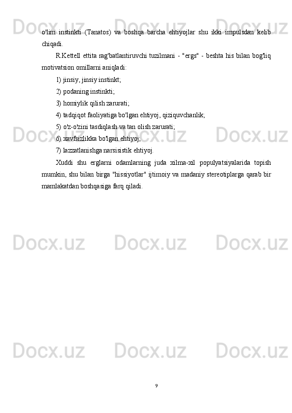 o'lim   instinkti   (Tanatos)   va   boshqa   barcha   ehtiyojlar   shu   ikki   impulsdan   kelib
chiqadi.
R.Kettell ettita rag'batlantiruvchi tuzilmani - "ergs" - beshta his bilan bog'liq
motivatsion omillarni aniqladi:
1) jinsiy, jinsiy instinkt;
2) podaning instinkti;
3) homiylik qilish zarurati;
4) tadqiqot faoliyatiga bo'lgan ehtiyoj, qiziquvchanlik;
5) o'z-o'zini tasdiqlash va tan olish zarurati;
6) xavfsizlikka bo'lgan ehtiyoj;
7) lazzatlanishga narsisistik ehtiyoj.
Xuddi   shu   erglarni   odamlarning   juda   xilma-xil   populyatsiyalarida   topish
mumkin, shu bilan birga "hissiyotlar" ijtimoiy va madaniy stereotiplarga qarab bir
mamlakatdan boshqasiga farq qiladi.
9 