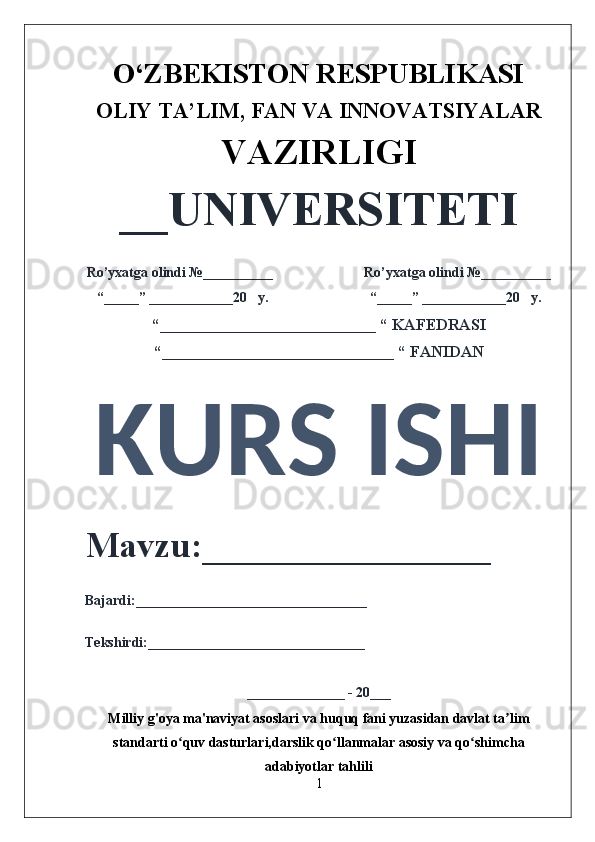 O‘ZBEKISTON RESPUBLIKASI 
OLIY  TA’LIM, FAN  VA INNOVATSIYALAR
VAZIRLIGI
__UNIVERSITETI
Ro’yxatga olindi №__________                          Ro’yxatga olindi №__________
“_____” ____________20   y.                             “_____” ____________20   y.
“___________________________ “ KAFEDRASI
“_____________________________ “ FANIDAN
KURS ISHI 
Mavzu:________________ 
Bajardi:_________________________________
Tekshirdi:_______________________________
______________ - 20___
Milliy g'oya ma'naviyat asoslari va huquq fani yuzasidan davlat ta limʼ
standarti o quv dasturlari,darslik qo llanmalar asosiy va qo shimcha	
ʻ ʻ ʻ
adabiyotlar tahlili
1 