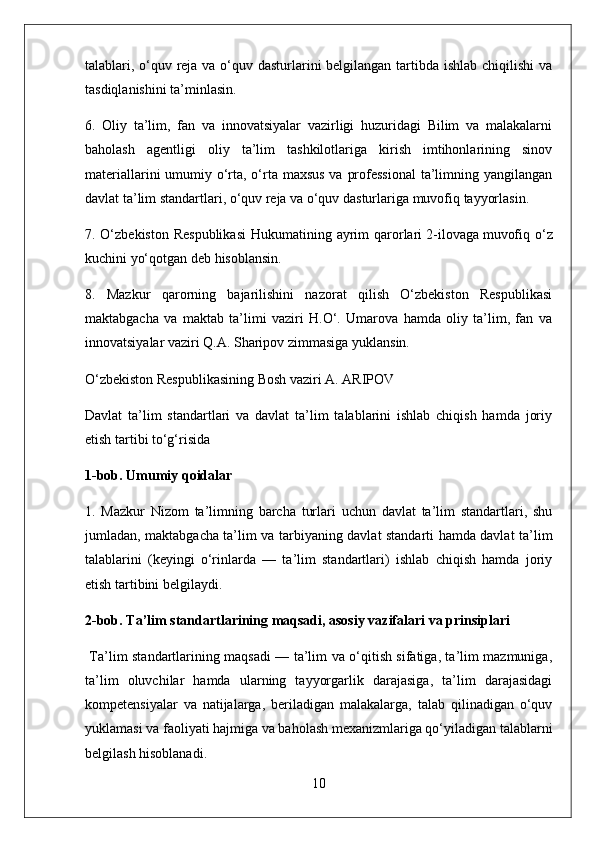 talablari, o‘quv reja va o‘quv dasturlarini  belgilangan tartibda ishlab chiqilishi  va
tasdiqlanishini ta’minlasin.
6.   Oliy   ta’lim,   fan   va   innovatsiyalar   vazirligi   huzuridagi   Bilim   va   malakalarni
baholash   agentligi   oliy   ta’lim   tashkilotlariga   kirish   imtihonlarining   sinov
materiallarini  umumiy o‘rta, o‘rta maxsus  va professional  ta’limning yangilangan
davlat ta’lim standartlari, o‘quv reja va o‘quv dasturlariga muvofiq tayyorlasin.
7. O‘zbekiston  Respublikasi  Hukumatining ayrim  qarorlari   2-ilovaga   muvofiq o‘z
kuchini yo‘qotgan deb hisoblansin.
8.   Mazkur   qarorning   bajarilishini   nazorat   qilish   O‘zbekiston   Respublikasi
maktabgacha   va   maktab   ta’limi   vaziri   H.O‘.   Umarova   hamda   oliy   ta’lim,   fan   va
innovatsiyalar vaziri Q.A. Sharipov zimmasiga yuklansin.
O‘zbekiston Respublikasining Bosh vaziri A. ARIPOV
Davlat   ta’lim   standartlari   va   davlat   ta’lim   talablarini   ishlab   chiqish   hamda   joriy
etish tartibi to‘g‘risida
1-bob. Umumiy qoidalar
1.   Mazkur   Nizom   ta’limning   barcha   turlari   uchun   davlat   ta’lim   standartlari,   shu
jumladan, maktabgacha ta’lim va tarbiyaning davlat standarti hamda davlat ta’lim
talablarini   (keyingi   o‘rinlarda   —   ta’lim   standartlari)   ishlab   chiqish   hamda   joriy
etish tartibini belgilaydi.
2-bob. Ta’lim standartlarining maqsadi, asosiy vazifalari va prinsiplari
  Ta’lim standartlarining maqsadi — ta’lim va o‘qitish sifatiga, ta’lim mazmuniga,
ta’lim   oluvchilar   hamda   ularning   tayyorgarlik   darajasiga,   ta’lim   darajasidagi
kompetensiyalar   va   natijalarga,   beriladigan   malakalarga,   talab   qilinadigan   o‘quv
yuklamasi va faoliyati hajmiga va baholash mexanizmlariga qo‘yiladigan talablarni
belgilash hisoblanadi.
10 