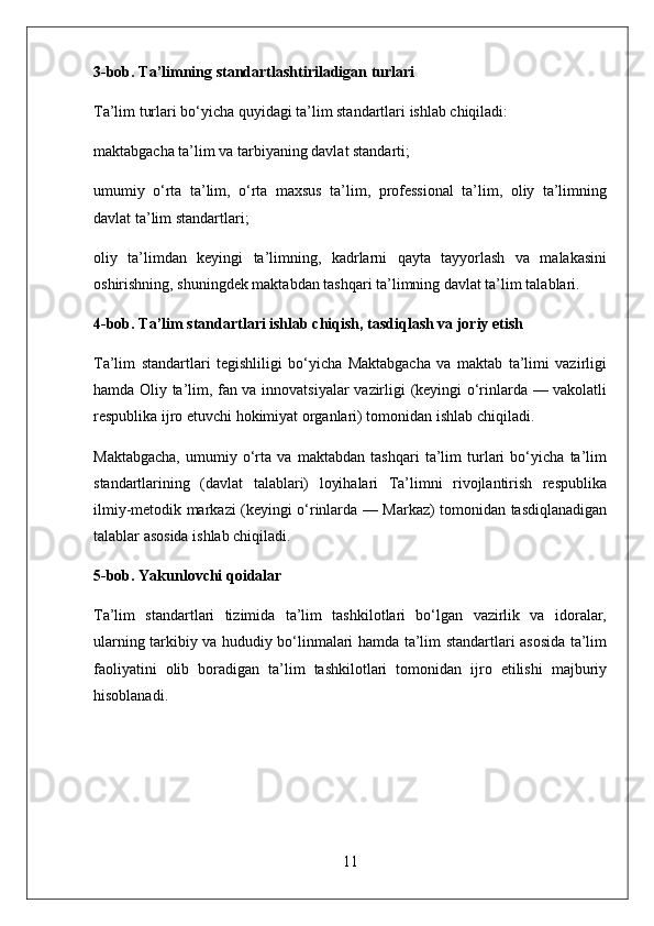3-bob. Ta’limning standartlashtiriladigan turlari
Ta’lim turlari bo‘yicha quyidagi ta’lim standartlari ishlab chiqiladi:
maktabgacha ta’lim va tarbiyaning davlat standarti;
umumiy   o‘rta   ta’lim,   o‘rta   maxsus   ta’lim,   professional   ta’lim,   oliy   ta’limning
davlat ta’lim standartlari;
oliy   ta’limdan   keyingi   ta’limning,   kadrlarni   qayta   tayyorlash   va   malakasini
oshirishning, shuningdek maktabdan tashqari ta’limning davlat ta’lim talablari.
4-bob. Ta’lim standartlari ishlab chiqish, tasdiqlash va joriy etish
Ta’lim   standartlari   tegishliligi   bo‘yicha   Maktabgacha   va   maktab   ta’limi   vazirligi
hamda Oliy ta’lim, fan va innovatsiyalar vazirligi (keyingi o‘rinlarda — vakolatli
respublika ijro etuvchi hokimiyat organlari) tomonidan ishlab chiqiladi.
Maktabgacha,   umumiy   o‘rta   va   maktabdan   tashqari   ta’lim   turlari   bo‘yicha   ta’lim
standartlarining   (davlat   talablari)   loyihalari   Ta’limni   rivojlantirish   respublika
ilmiy-metodik markazi (keyingi o‘rinlarda — Markaz) tomonidan tasdiqlanadigan
talablar asosida ishlab chiqiladi.
5-bob. Yakunlovchi qoidalar
Ta’lim   standartlari   tizimida   ta’lim   tashkilotlari   bo‘lgan   vazirlik   va   idoralar,
ularning tarkibiy va hududiy bo‘linmalari hamda ta’lim standartlari asosida ta’lim
faoliyatini   olib   boradigan   ta’lim   tashkilotlari   tomonidan   ijro   etilishi   majburiy
hisoblanadi.
11 