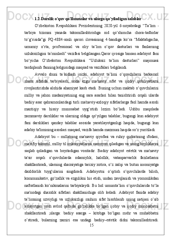 1.2 Darslik o'quv qo'llanmalar va ularga qo'yiladigan talablar
O‘zbekiston   Respublikasi   Prezidentining   2020-yil   6-noyabrdagi   “Ta’lim   -
tarbiya   tizimini   yanada   takomillashtirishga   oid   qo‘shimcha   chora-tadbirlar
to‘g‘risida”gi   PQ-4884-sonli   qarori   ilovasining   4-bandiga   ko‘ra   “Maktabgacha,
umumiy   o‘rta,   professional   va   oliy   ta’lim   o‘quv   dasturlari   va   fanlarning
uzluksizligini ta’minlash” vazifasi belgilangan.Qaror ijrosiga binoan adabiyot fani
bo‘yicha   O‘zbekston   Respublikasi   “Uzluksiz   ta’lim   dasturlari”   majmuasi
tasdiqlanib fanning kelgusidagi maqsad va vazifalari belgilandi. 
Avvalo   shuni   ta`kidlash   joizki,   adabiyot   ta’limi   o‘quvchilarni   barkamol
shaxs   sifatida   tarbiyalash,   unda   ezgu   ma'naviy   sifat   va   ijodiy   qobiliyatlarni
rivojlantirishda alohida ahamiyat kasb etadi. Buning uchun maktab o‘quvchilarini
milliy   va   jahon   madaniyatining   eng   sara   asarlari   bilan   tanishtirish   orqali   ularda
badiiy asar qahramonlaridagi turli ma'naviy-axloqiy sifatlarlarga faol hamda asosli
mantiqiy   va   hissiy   munosabat   uyg‘otish   lozim   bo‘ladi.   Ushbu   maqolada
zamonaviy darsliklar  va ularning oldiga  qo‘yilgan talablar, bugungi  kun adabiyot
fani   darsliklari   qanday   talablar   asosida   yaratilayotganligi   haqida,   bugungi   kun
adabiy ta'limining asoslari maqsad, vazifa hamda mazmuni haqida so‘z yuritiladi.
Adabiyot   bu   –   millatning   ma'naviy   qiyofasi   va   ruhiy   qudratining   ifodasi,
ma'rifiy takomil, milliy til imkoniyatlarini namoyon qiladigan va uning boyliklarini
saqlab   qoladigan   va   boyitadigan   vositadir.   Badiiy   adabiyot   estetik   va   ma'naviy
ta'sir   orqali   o‘quvchilarda   odamiylik,   halollik,   vatanparvarlik   fazilatlarini
shakllantiradi, ularning shaxsiyatiga tarixiy xotira, o‘z xalqi va butun insoniyatga
daxldorlik   tuyg‘ularini   singdiradi.   Adabiyotni   o‘qitish   o‘quvchilarda   bilish,
kommunikativ, go‘zallik va ezgulikni his etish, undan zavqlanish va yomonlikdan
nafratlanish   ko‘nikmalarini   tarbiyalaydi.   Bu   hol   umumta’lim   o‘quvchilarida   to‘la
ma'nodagi   shaxslik   sifatlari   shakllanishiga   olib   keladi.   Adabiyot   fanida   adabiy
ta’limning   uzviyligi   va   uzluksizligi   muhim   sifat   hisoblanib   uning   natijasi   o’sib
kelayotgan   yosh   avlod   qalbida   go’zalikka   bo’lgan   ijobiy   va   ijodiy   munosabatni
shakllantiradi   ,ularga:   badiiy   asarga   –   kitobga   bo‘lgan   mehr   va   muhabbatni
o’stiradi,   bularning   zamiri   esa   undagi   badiiy–estetik   didni   takomillashtiradi.
15 