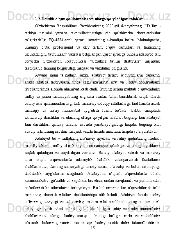 1.2 Darslik o'quv qo'llanmalar va ularga qo'yiladigan talablar
O‘zbekiston   Respublikasi   Prezidentining   2020-yil   6-noyabrdagi   “Ta’lim   -
tarbiya   tizimini   yanada   takomillashtirishga   oid   qo‘shimcha   chora-tadbirlar
to‘g‘risida”gi   PQ-4884-sonli   qarori   ilovasining   4-bandiga   ko‘ra   “Maktabgacha,
umumiy   o‘rta,   professional   va   oliy   ta’lim   o‘quv   dasturlari   va   fanlarning
uzluksizligini ta’minlash” vazifasi belgilangan.Qaror ijrosiga binoan adabiyot fani
bo‘yicha   O‘zbekston   Respublikasi   “Uzluksiz   ta’lim   dasturlari”   majmuasi
tasdiqlanib fanning kelgusidagi maqsad va vazifalari belgilandi. 
Avvalo   shuni   ta`kidlash   joizki,   adabiyot   ta’limi   o‘quvchilarni   barkamol
shaxs   sifatida   tarbiyalash,   unda   ezgu   ma'naviy   sifat   va   ijodiy   qobiliyatlarni
rivojlantirishda alohida ahamiyat kasb etadi. Buning uchun maktab o‘quvchilarini
milliy   va   jahon   madaniyatining   eng   sara   asarlari   bilan   tanishtirish   orqali   ularda
badiiy asar qahramonlaridagi turli ma'naviy-axloqiy sifatlarlarga faol hamda asosli
mantiqiy   va   hissiy   munosabat   uyg‘otish   lozim   bo‘ladi.   Ushbu   maqolada
zamonaviy darsliklar  va ularning oldiga  qo‘yilgan talablar, bugungi  kun adabiyot
fani   darsliklari   qanday   talablar   asosida   yaratilayotganligi   haqida,   bugungi   kun
adabiy ta'limining asoslari maqsad, vazifa hamda mazmuni haqida so‘z yuritiladi.
Adabiyot   bu   –   millatning   ma'naviy   qiyofasi   va   ruhiy   qudratining   ifodasi,
ma'rifiy takomil, milliy til imkoniyatlarini namoyon qiladigan va uning boyliklarini
saqlab   qoladigan   va   boyitadigan   vositadir.   Badiiy   adabiyot   estetik   va   ma'naviy
ta'sir   orqali   o‘quvchilarda   odamiylik,   halollik,   vatanparvarlik   fazilatlarini
shakllantiradi, ularning shaxsiyatiga tarixiy xotira, o‘z xalqi va butun insoniyatga
daxldorlik   tuyg‘ularini   singdiradi.   Adabiyotni   o‘qitish   o‘quvchilarda   bilish,
kommunikativ, go‘zallik va ezgulikni his etish, undan zavqlanish va yomonlikdan
nafratlanish   ko‘nikmalarini   tarbiyalaydi.   Bu   hol   umumta’lim   o‘quvchilarida   to‘la
ma'nodagi   shaxslik   sifatlari   shakllanishiga   olib   keladi.   Adabiyot   fanida   adabiy
ta’limning   uzviyligi   va   uzluksizligi   muhim   sifat   hisoblanib   uning   natijasi   o’sib
kelayotgan   yosh   avlod   qalbida   go’zalikka   bo’lgan   ijobiy   va   ijodiy   munosabatni
shakllantiradi   ,ularga:   badiiy   asarga   –   kitobga   bo‘lgan   mehr   va   muhabbatni
o’stiradi,   bularning   zamiri   esa   undagi   badiiy–estetik   didni   takomillashtiradi.
15