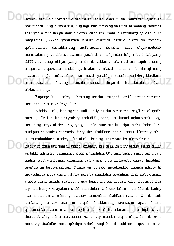 ilovasi   kabi   o‘quv-metodik   yig‘malar   ishlab   chiqildi   va   muntazam   yangilab
borilmoqda.   Eng   quvonarlisi,   bugungi   kun   texnologiyalariga   hamohang   ravishda
adabiyot   o‘quv   faniga   doir   elektron   kitoblarni   mobil   uskunalarga   yuklab   olish
maqsadida   QR-kod   yordamida   sinflar   kesimida   darslik,   o‘quv   va   metodik
qo‘llanmalar,   darsliklarning   multimediali   ilovalari   kabi   o‘quv-metodik
majmualarni   joylashtirish   tizimini   yaratildi   va   to‘g‘ridan   to‘g‘ri   bu   holat   yangi
2022-yilda   chop   etilgan   yangi   nashr   darsliklarida   o‘z   ifodasini   topdi.   Buning
natijasida   o‘quvchilar   mobil   qurilmalari   vositasida   matn   va   topshiriqlarning
audiosini tinglab tushunish va asar asosida yaratilgan kinofilm va telespiktakllarni
ham   kuzatish,   buning   asosida   xulosa   chiqarish   ko‘nikmalarini   ham
o‘zlashtirmoqda. 
Bugungi   kun   adabiy   ta'limining   asoslari   maqsad,   vazifa   hamda   mazmun
tushunchalarini o‘z ichiga oladi. 
Adabiyot   o‘qitishning   maqsadi   badiiy   asarlar   yordamida   sog‘lom   e'tiqodli,
mustaqil fikrli, o‘tkir hissiyotli, yuksak didli, axloqan barkamol, aqlan yetuk, o‘zga
insonning   tuyg‘ularini   anglaydigan,   o‘z   xatti-harakatlariga   xolis   baho   bera
oladigan   shaxsning   ma'naviy   dunyosini   shakllantirishdan   iborat.   Umumiy   o‘rta
ta'lim maktablarida adabiyot fanini o‘qitishning asosiy vazifasi o‘quvchilarda:
Badiiy so‘zdan ta'sirlanish, uning jozibasini his etish, haqiqiy badiiy asarni tanish
va tahlil qilish ko‘nikmalarini shakllantirishdan; O‘qilgan badiiy asarni tushunish,
undan   hayotiy   xulosalar   chiqarish,   badiiy   asar   o‘qishni   hayotiy   ehtiyoj   hisoblash
tuyg‘ularini   tarbiyalashdan;   Yozma   va   og‘zaki   savodxonlik,   nutqida   adabiy   til
me'yorlariga   rioya   etish,   uslubiy   rang-baranglikdan   foydalana   olish   ko‘nikmasini
shakllantirish   hamda   adabiyot   o‘quv   fanining   mazmunidan   kelib   chiqqan   holda
tayanch   kompetensiyalarni   shakllantirishdan;   Uzliksiz   ta'lim   bosqichlarida   badiiy
asar   mutolaasiga   erkin   yondashuv   tamoyilini   shakllantirishdan;   Ularda   turli
janrlardagi   badiiy   asarlarni   o‘qish,   bitiklarning   saviyasini   ajrata   bilish,
qahramonlar   tutumlariga   aksiologik   baho   berish   ko‘nikmasini   qaror   toptirishdan
iborat.   Adabiy   ta'lim   mazmunini   esa   badiiy   matnlar   orqali   o‘quvchilarda   ezgu
ma'naviy   fazilatlar   hosil   qilishga   yetarli   vaqt   ko‘zda   tutilgan   o‘quv   rejasi   va
17 