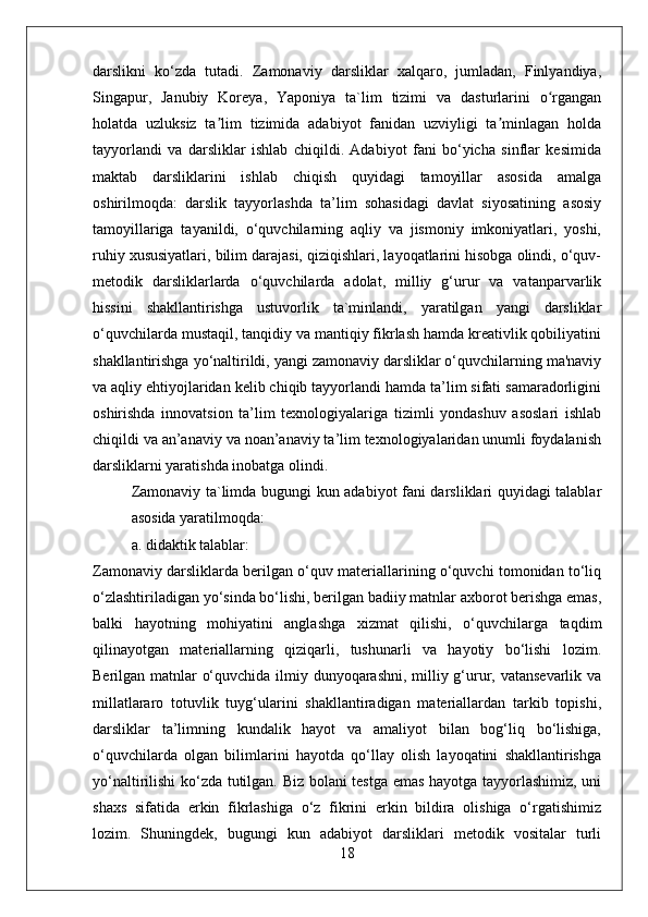 darslikni   ko‘zda   tutadi.   Zamonaviy   darsliklar   xalqaro,   jumladan,   Finlyandiya,
Singapur,   Janubiy   Koreya,   Yaponiya   ta`lim   tizimi   va   dasturlarini   o rganganʻ
holatda   uzluksiz   ta lim   tizimida   adabiyot   fanidan   uzviyligi   ta minlagan   holda	
ʼ ʼ
tayyorlandi   va   darsliklar   ishlab   chiqildi.   Adabiyot   fani   bo‘yicha   sinflar   kesimida
maktab   darsliklarini   ishlab   chiqish   quyidagi   tamoyillar   asosida   amalga
oshirilmoqda:   darslik   tayyorlashda   ta’lim   sohasidagi   davlat   siyosatining   asosiy
tamoyillariga   tayanildi,   o‘quvchilarning   aqliy   va   jismoniy   imkoniyatlari,   yoshi,
ruhiy xususiyatlari, bilim darajasi, qiziqishlari, layoqatlarini hisobga olindi, o‘quv-
metodik   darsliklarlarda   o‘quvchilarda   adolat,   milliy   g‘urur   va   vatanparvarlik
hissini   shakllantirishga   ustuvorlik   ta`minlandi,   yaratilgan   yangi   darsliklar
o‘quvchilarda mustaqil, tanqidiy va mantiqiy fikrlash hamda kreativlik qobiliyatini
shakllantirishga yo‘naltirildi, yangi zamonaviy darsliklar o‘quvchilarning ma'naviy
va aqliy ehtiyojlaridan kelib chiqib tayyorlandi hamda ta’lim sifati samaradorligini
oshirishda   innovatsion   ta’lim   texnologiyalariga   tizimli   yondashuv   asoslari   ishlab
chiqildi va an’anaviy va noan’anaviy ta’lim texnologiyalaridan unumli foydalanish
darsliklarni yaratishda inobatga olindi. 
Zamonaviy ta`limda bugungi kun adabiyot fani darsliklari quyidagi talablar
asosida yaratilmoqda: 
a. didaktik talablar: 
Zamonaviy darsliklarda berilgan o‘quv materiallarining o‘quvchi tomonidan to‘liq
o‘zlashtiriladigan yo‘sinda bo‘lishi, berilgan badiiy matnlar axborot berishga emas,
balki   hayotning   mohiyatini   anglashga   xizmat   qilishi,   o‘quvchilarga   taqdim
qilinayotgan   materiallarning   qiziqarli,   tushunarli   va   hayotiy   bo‘lishi   lozim.
Berilgan matnlar o‘quvchida ilmiy dunyoqarashni, milliy g‘urur, vatansevarlik va
millatlararo   totuvlik   tuyg‘ularini   shakllantiradigan   materiallardan   tarkib   topishi,
darsliklar   ta’limning   kundalik   hayot   va   amaliyot   bilan   bog‘liq   bo‘lishiga,
o‘quvchilarda   olgan   bilimlarini   hayotda   qo‘llay   olish   layoqatini   shakllantirishga
yo‘naltirilishi ko‘zda tutilgan. Biz bolani testga emas hayotga tayyorlashimiz, uni
shaxs   sifatida   erkin   fikrlashiga   o‘z   fikrini   erkin   bildira   olishiga   o‘rgatishimiz
lozim.   Shuningdek,   bugungi   kun   adabiyot   darsliklari   metodik   vositalar   turli
18