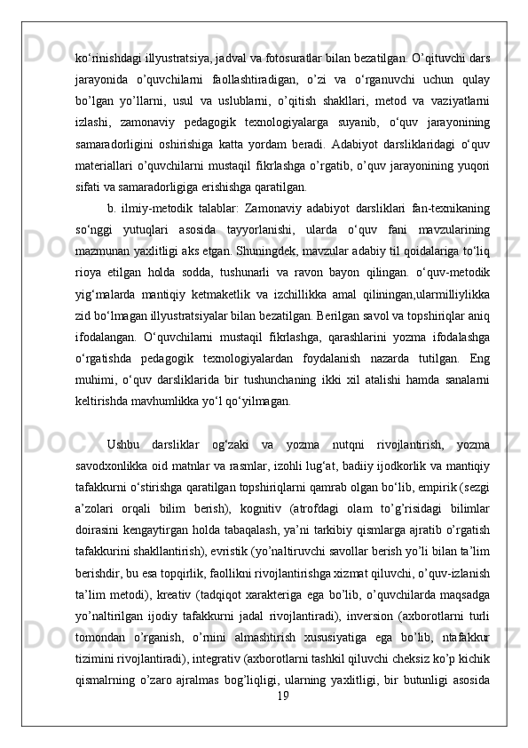 ko‘rinishdagi illyustratsiya, jadval va fotosuratlar bilan bezatilgan. O’qituvchi dars
jarayonida   o’quvchilarni   faollashtiradigan,   o’zi   va   o‘rganuvchi   uchun   qulay
bo’lgan   yo’llarni,   usul   va   uslublarni,   o’qitish   shakllari,   metod   va   vaziyatlarni
izlashi,   zamonaviy   pedagogik   texnologiyalarga   suyanib,   o‘quv   jarayonining
samaradorligini   oshirishiga   katta   yordam   beradi.   Adabiyot   darsliklaridagi   o‘quv
materiallari   o’quvchilarni   mustaqil   fikrlashga   o’rgatib,   o’quv   jarayonining   yuqori
sifati va samaradorligiga erishishga qaratilgan. 
b.   ilmiy-metodik   talablar:   Zamonaviy   adabiyot   darsliklari   fan-texnikaning
so‘nggi   yutuqlari   asosida   tayyorlanishi,   ularda   o‘quv   fani   mavzularining
mazmunan yaxlitligi aks etgan. Shuningdek, mavzular adabiy til qoidalariga to‘liq
rioya   etilgan   holda   sodda,   tushunarli   va   ravon   bayon   qilingan.   o‘quv-metodik
yig‘malarda   mantiqiy   ketmaketlik   va   izchillikka   amal   qiliningan,ularmilliylikka
zid bo‘lmagan illyustratsiyalar bilan bezatilgan. Berilgan savol va topshiriqlar aniq
ifodalangan.   O‘quvchilarni   mustaqil   fikrlashga,   qarashlarini   yozma   ifodalashga
o‘rgatishda   pedagogik   texnologiyalardan   foydalanish   nazarda   tutilgan.   Eng
muhimi,   o‘quv   darsliklarida   bir   tushunchaning   ikki   xil   atalishi   hamda   sanalarni
keltirishda mavhumlikka yo‘l qo‘yilmagan. 
Ushbu   darsliklar   og‘zaki   va   yozma   nutqni   rivojlantirish,   yozma
savodxonlikka oid matnlar va rasmlar, izohli lug‘at, badiiy ijodkorlik va mantiqiy
tafakkurni o‘stirishga qaratilgan topshiriqlarni qamrab olgan bo‘lib, empirik (sezgi
a’zolari   orqali   bilim   berish),   kognitiv   (atrofdagi   olam   to’g’risidagi   bilimlar
doirasini  kengaytirgan holda tabaqalash,  ya’ni  tarkibiy qismlarga ajratib o’rgatish
tafakkurini shakllantirish), evristik (yo’naltiruvchi savollar berish yo’li bilan ta’lim
berishdir, bu esa topqirlik, faollikni rivojlantirishga xizmat qiluvchi, o’quv-izlanish
ta’lim   metodi),   kreativ   (tadqiqot   xarakteriga   ega   bo’lib,   o’quvchilarda   maqsadga
yo’naltirilgan   ijodiy   tafakkurni   jadal   rivojlantiradi),   inversion   (axborotlarni   turli
tomondan   o’rganish,   o’rnini   almashtirish   xususiyatiga   ega   bo’lib,   ntafakkur
tizimini rivojlantiradi), integrativ (axborotlarni tashkil qiluvchi cheksiz ko’p kichik
qismalrning   o’zaro   ajralmas   bog’liqligi,   ularning   yaxlitligi,   bir   butunligi   asosida
19 