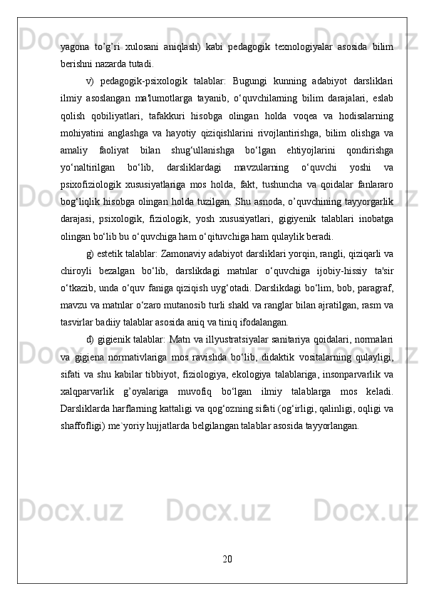 yagona   to’g’ri   xulosani   aniqlash)   kabi   pedagogik   texnologiyalar   asosida   bilim
berishni nazarda tutadi. 
v)   pedagogik-psixologik   talablar:   Bugungi   kunning   adabiyot   darsliklari
ilmiy   asoslangan   ma'lumotlarga   tayanib,   o‘quvchilarning   bilim   darajalari,   eslab
qolish   qobiliyatlari,   tafakkuri   hisobga   olingan   holda   voqea   va   hodisalarning
mohiyatini   anglashga   va   hayotiy   qiziqishlarini   rivojlantirishga,   bilim   olishga   va
amaliy   faoliyat   bilan   shug‘ullanishga   bo‘lgan   ehtiyojlarini   qondirishga
yo‘naltirilgan   bo‘lib,   darsliklardagi   mavzularning   o‘quvchi   yoshi   va
psixofiziologik   xususiyatlariga   mos   holda,   fakt,   tushuncha   va   qoidalar   fanlararo
bog‘liqlik  hisobga   olingan   holda  tuzilgan.  Shu  asnoda,  o’quvchining  tayyorgarlik
darajasi,   psixologik,   fiziologik,   yosh   xususiyatlari,   gigiyenik   talablari   inobatga
olingan bo‘lib bu o‘quvchiga ham o‘qituvchiga ham qulaylik beradi. 
g) estetik talablar: Zamonaviy adabiyot darsliklari yorqin, rangli, qiziqarli va
chiroyli   bezalgan   bo‘lib,   darslikdagi   matnlar   o‘quvchiga   ijobiy-hissiy   ta'sir
o‘tkazib, unda o‘quv faniga qiziqish uyg‘otadi. Darslikdagi bo‘lim, bob, paragraf,
mavzu va matnlar o‘zaro mutanosib turli shakl va ranglar bilan ajratilgan, rasm va
tasvirlar badiiy talablar asosida aniq va tiniq ifodalangan. 
d) gigienik talablar: Matn va illyustratsiyalar sanitariya qoidalari, normalari
va   gigiena   normativlariga   mos   ravishda   bo‘lib,   didaktik   vositalarning   qulayligi,
sifati   va  shu  kabilar  tibbiyot,  fiziologiya,  ekologiya   talablariga,   insonparvarlik  va
xalqparvarlik   g’oyalariga   muvofiq   bo‘lgan   ilmiy   talablarga   mos   keladi.
Darsliklarda harflarning kattaligi va qog‘ozning sifati (og‘irligi, qalinligi, oqligi va
shaffofligi) me`yoriy hujjatlarda belgilangan talablar asosida tayyorlangan.
20 