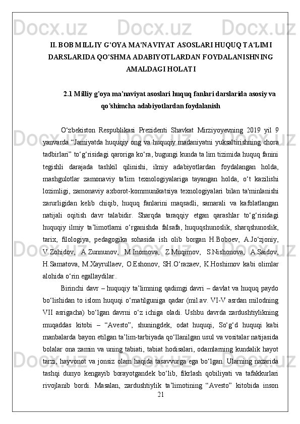 II. BOB MILLIY G'OYA MA'NAVIYAT ASOSLARI HUQUQ TA'LIMI
DARSLARIDA QO'SHMA ADABIYOTLARDAN FOYDALANISHNING
AMALDAGI HOLATI
2.1  Milliy   g ' oya   ma ' naviyat   asoslari   huquq   fanlari   darslarida   asosiy   va
qo ' shimcha   adabiyotlardan   foydalanish
O ‘ zbekiston   Respublikasi   Prezidenti   Shavkat   Mirziyoyevning   2019   yil   9
yanvarda   “ Jamiyatda   huquqiy   ong   va   huquqiy   madaniyatni   yuksaltirishning   chora
tadbirlari ”  to ‘ g ‘ risidagi   qaroriga   ko ‘ ra ,  bugungi   kunda   ta   lim   tizimida   huquq   fanini
tegishli   darajada   tashkil   qilinishi ,   ilmiy   adabiyotlardan   foydalangan   holda ,
mashgulotlar   zamonaviy   ta ' lim   texnologiyalariga   tayangan   holda ,   o ‘ t   kazilishi
lozimligi ,   zamonaviy   axborot - kommunikatsiya   texnologiyalari   bilan   ta ' minlanishi
zarurligidan   kelib   chiqib ,   huquq   fanlarini   maqsadli ,   samarali   va   kafolatlangan
natijali   oqitish   davr   talabidir .   Sharqda   taraqqiy   etgan   qarashlar   to ‘ g ‘ risidagi
huquqiy   ilmiy   ta ’ limotlarni   o ‘ rganishda   falsafa ,   huquqshunoslik ,   sharqshunoslik ,
tarix ,   filologiya ,   pedagogika   sohasida   ish   olib   borgan   H . Boboev ,   A . Jo ‘ zjoniy ,
V . Zohidov ,   A . Zunnunov ,   M . Inomova ,   Z . Muqimov ,   S . Nishonova ,   A . Saidov ,
H . Samatova ,   M . Xayrullaev ,   O . Eshonov ,   SH . O ‘ razaev ,   K . Hoshimov   kabi   olimlar
alohida   o ‘ rin   egallaydilar .. 
Birinchi davr – huquqiy ta’limning qadimgi davri – davlat va huquq paydo
bo‘lishidan   to   islom   huquqi   o‘rnatilguniga   qadar   (mil.av.   VI-V   asrdan   milodning
VII   asrigacha)   bo‘lgan   davrni   o‘z   ichiga   oladi.   Ushbu   davrda   zardushtiylikning
muqaddas   kitobi   –   “Avesto”,   shuningdek,   odat   huquqi,   So‘g‘d   huquqi   kabi
manbalarda bayon etilgan ta’lim-tarbiyada qo‘llanilgan usul va vositalar natijasida
bolalar   ona  zamin  va  uning  tabiati,  tabiat  hodisalari,  odamlarning  kundalik  hayot
tarzi,   hayvonot   va   jonsiz   olam   haqida   tasavvurga   ega   bo‘lgan.   Ularning   nazarida
tashqi   dunyo   kengayib   borayotgandek   bo‘lib,   fikrlash   qobiliyati   va   tafakkurlari
rivojlanib   bordi.   Masalan,   zardushtiylik   ta’limotining   “Avesto”   kitobida   inson
21 