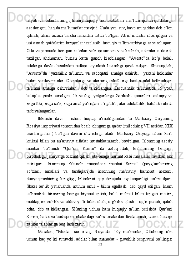 hayoti   va   odamlarning   ijtimoiyhuquqiy   munosabatlari   ma’lum   qonun-qoidalarga
asoslangani haqida ma’lumotlar mavjud. Unda yer, suv, havo muqaddas deb e’lon
qilinib, ularni asrash barcha narsadan ustun bo‘lgan. Atrof muhitni iflos qilgan va
uni asrash qoidalarini buzganlar jazolanib, huquqiy ta’lim-tarbiyaga asos solingan.
Oila   va   jamoada   berilgan   so‘zdan   yoki   qasamdan   voz   kechish,   odamlar   o‘rtasida
tuzilgan   ahdnomani   buzish   katta   gunoh   hisoblangan.   “Avesto”da   ko‘p   bolali
oilalarga   davlat   hisobidan   nafaqa   tayinlash   lozimligi   qayd   etilgan.   Shuningdek,
“Avesto”da   “yaxshilik   ta’limini   va   sadoqatni   amalga   oshirib...,   yaxshi   hokimlar
hukm  yuritaversinlar. Odamlarga va ularning avlodlariga baxt-saodat  keltiradigan
ta’limni   amalga   oshirsinlar”,   deb   ta’kidlangan.   Zardushtlik   ta’limotida   15   yosh
balog‘at   yoshi   sanalgan.   15   yoshga   yetganlarga   Zardusht   qonunlari,   axloqiy   va
ezgu fikr, ezgu so‘z, ezgu amal yo‘riqlari o‘rgatilib, ular adolatlilik, halollik ruhida
tarbiyalanganlar.
Ikkinchi   davr   –   islom   huquqi   o‘rnatilganidan   to   Markaziy   Osiyoning
Rossiya imperiyasi tomonidan bosib olinguniga qadar (milodning VII asridan XIX
oxirlarigacha   )   bo‘lgan   davrni   o‘z   ichiga   oladi.   Markaziy   Osiyoga   islom   kirib
kelishi   bilan   bu   an’anaviy   sifatlar   mustahkamlanib,   boyitilgan.   Islomning   asosiy
manbai   bo‘lmish   “Qur’oni   Karim”   da   axloq-odob,   kishilarning   tengligi,
birodarligi, jamiyatga xizmat qilish, ota-onaga hurmat kabi masalalar ravshan aks
ettirilgan.   Islomning   ikkinchi   muqaddas   manbai-“Sunna”   (payg‘ambarning
so‘zlari,   amallari   va   tasdiqlari)da   insonning   ma’naviy   kamolot   mezoni,
dunyoqarashining   kengligi,   bilimlarni   qay   darajada   egallanganligi   ko‘rsatilgan.
Shaxs   bo‘lib   yetishishda   muhim   omil   –   bilim   egallash,   deb   qayd   etilgan.   Islom
ta’limotida   birovning   haqiga   hiyonat   qilish,   halol   mehnat   bilan   topgan   molini,
mablag‘ini  zo‘rlik va aldov yo‘li  bilan olish, o‘g‘rilik qilish – og‘ir  gunoh, qabih
odat,   deb   ta’kidlangan.   SHuning   uchun   ham   huquqiy   ta’lim   berishda   Qur’oni
Karim, hadis va boshqa manbalardagi ko‘rsatmalardan foydalanish, ularni hozirgi
zamon talablariga bog‘lash zarur. 
Masalan,   “Moida”   surasidagi   3-oyatda:   “Ey   mo‘minlar,   Ollohning   o‘zi
uchun   haq   yo‘lni   tutuvchi,   adolat   bilan   shahodat   -   guvohlik   berguvchi   bo‘lingiz.
22 