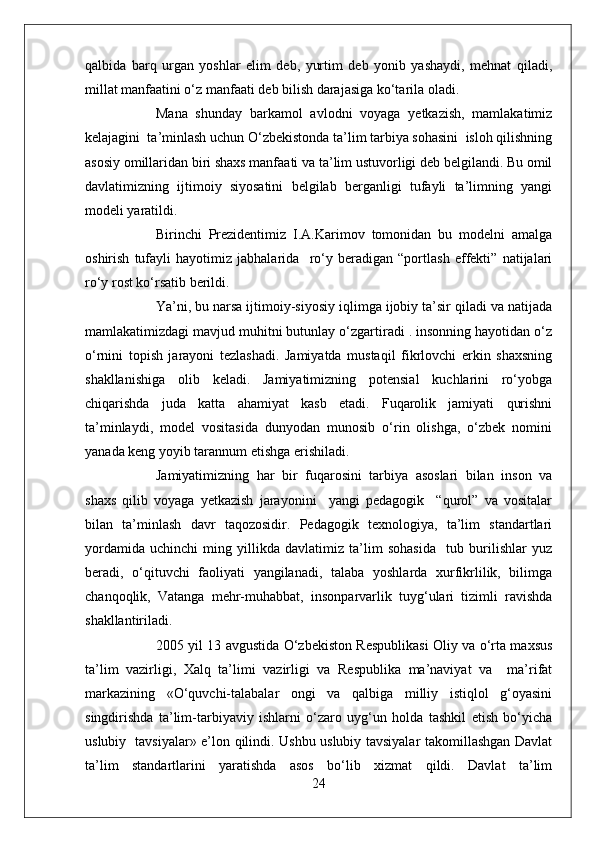 qalbida   barq   urgan   yoshlar   elim   deb,   yurtim   deb   yonib   yashaydi,   mehnat   qiladi,
millat manfaatini o‘z manfaati deb bilish darajasiga ko‘tarila oladi.
Mana   shunday   barkamol   avlodni   voyaga   yetkazish,   mamlakatimiz
kelajagini  ta’minlash uchun O‘zbekistonda ta’lim tarbiya sohasini  isloh qilishning
asosiy omillaridan biri shaxs manfaati va ta’lim ustuvorligi deb belgilandi. Bu omil
davlatimizning   ijtimoiy   siyosatini   belgilab   berganligi   tufayli   ta’limning   yangi
modeli yaratildi.
Birinchi   Prezidentimiz   I.A.Karimov   tomonidan   bu   modelni   amalga
oshirish   tufayli   hayotimiz   jabhalarida     ro‘y   beradigan   “portlash   effekti”   natijalari
ro‘y rost ko‘rsatib berildi.
Ya’ni, bu narsa ijtimoiy-siyosiy iqlimga ijobiy ta’sir qiladi va natijada
mamlakatimizdagi mavjud muhitni butunlay o‘zgartiradi . insonning hayotidan o‘z
o‘rnini   topish   jarayoni   tezlashadi.   Jamiyatda   mustaqil   fikrlovchi   erkin   shaxsning
shakllanishiga   olib   keladi.   Jamiyatimizning   potensial   kuchlarini   ro‘yobga
chiqarishda   juda   katta   ahamiyat   kasb   etadi.   Fuqarolik   jamiyati   qurishni
ta’minlaydi,   model   vositasida   dunyodan   munosib   o‘rin   olishga,   o‘zbek   nomini
yanada keng yoyib tarannum etishga erishiladi.
Jamiyatimizning   har   bir   fuqarosini   tarbiya   asoslari   bilan   inson   va
shaxs   qilib   voyaga   yetkazish   jarayonini     yangi   pedagogik     “qurol”   va   vositalar
bilan   ta’minlash   davr   taqozosidir.   Pedagogik   texnologiya,   ta’lim   standartlari
yordamida   uchinchi   ming   yillikda   davlatimiz   ta’lim   sohasida     tub   burilishlar   yuz
beradi,   o‘qituvchi   faoliyati   yangilanadi,   talaba   yoshlarda   xurfikrlilik,   bilimga
chanqoqlik,   Vatanga   mehr-muhabbat,   insonparvarlik   tuyg‘ulari   tizimli   ravishda
shakllantiriladi.
2005 yil 13 avgustida O‘zbekiston Respublikasi Oliy va o‘rta maxsus
ta’lim   vazirligi,   Xalq   ta’limi   vazirligi   va   Respublika   ma’naviyat   va     ma’rifat
markazining   «O‘quvchi-talabalar   ongi   va   qalbiga   milliy   istiqlol   g‘oyasini
singdirishda   ta’lim-tarbiyaviy   ishlarni   o‘zaro   uyg‘un   holda   tashkil   etish   bo‘yicha
uslubiy   tavsiyalar» e’lon qilindi. Ushbu uslubiy tavsiyalar takomillashgan Davlat
ta’lim   standartlarini   yaratishda   asos   bo‘lib   xizmat   qildi.   Davlat   ta’lim
24 