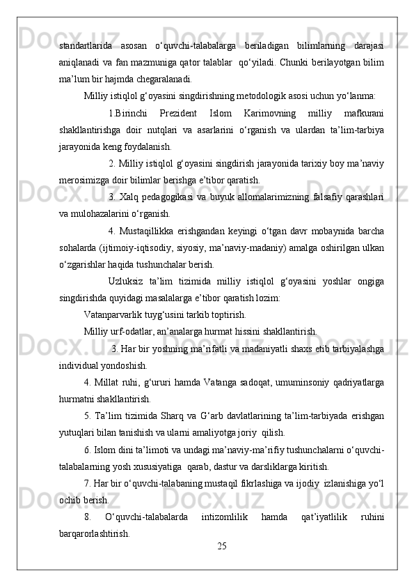 standartlarida   asosan   o‘quvchi-talabalarga   beriladigan   bilimlarning   darajasi
aniqlanadi va fan mazmuniga qator talablar   qo‘yiladi. Chunki  berilayotgan bilim
ma’lum bir hajmda chegaralanadi.
Milliy istiqlol g‘oyasini singdirishning metodologik asosi uchun yo‘lanma:
1.Birinchi   Prezident   Islom   Karimovning   milliy   mafkurani
shakllantirishga   doir   nutqlari   va   asarlarini   o‘rganish   va   ulardan   ta’lim-tarbiya
jarayonida keng foydalanish.
2. Milliy istiqlol g‘oyasini singdirish jarayonida tarixiy boy ma’naviy
merosimizga doir bilimlar berishga e’tibor qaratish.
3.   Xalq   pedagogikasi   va   buyuk   allomalarimizning   falsafiy   qarashlari
va mulohazalarini o‘rganish.
4.   Mustaqillikka   erishgandan   keyingi   o‘tgan   davr   mobaynida   barcha
sohalarda (ijtimoiy-iqtisodiy, siyosiy, ma’naviy-madaniy) amalga oshirilgan ulkan
o‘zgarishlar haqida tushunchalar berish.
Uzluksiz   ta’lim   tizimida   milliy   istiqlol   g‘oyasini   yoshlar   ongiga
singdirishda quyidagi masalalarga e’tibor qaratish lozim: 
Vatanparvarlik tuyg‘usini tarkib toptirish.
Milliy urf-odatlar, an’analarga hurmat hissini shakllantirish.
          3. Har bir yoshning ma’rifatli va madaniyatli shaxs etib tarbiyalashga
individual yondoshish.
4.   Millat   ruhi,   g‘ururi   hamda   Vatanga   sadoqat,   umuminsoniy   qadriyatlarga
hurmatni shakllantirish.
5.   Ta’lim   tizimida   Sharq   va   G‘arb   davlatlarining   ta’lim-tarbiyada   erishgan
yutuqlari bilan tanishish va ularni amaliyotga joriy  qilish.
6. Islom dini ta’limoti va undagi ma’naviy-ma’rifiy tushunchalarni o‘quvchi-
talabalarning yosh xususiyatiga  qarab, dastur va darsliklarga kiritish.
7. Har bir o‘quvchi-talabaning mustaqil fikrlashiga va ijodiy  izlanishiga yo‘l
ochib berish. 
8.   O‘quvchi-talabalarda   intizomlilik   hamda   qat’iyatlilik   ruhini
barqarorlashtirish.
25