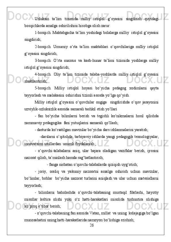 Uzluksiz   ta’lim   tizimida   milliy   istiqlol   g‘oyasini   singdirish   quyidagi
bosqichlarda amalga oshirilishini hisobga olish zarur:
1-bosqich. Maktabgacha ta’lim yoshidagi bolalarga milliy  istiqlol g‘oyasini
singdirish;
2-bosqich.   Umumiy   o‘rta   ta’lim   maktablari   o‘quvchilariga   milliy   istiqlol
g‘oyasini singdirish;
3-bosqich:   O‘rta   maxsus   va   kasb-hunar   ta’limi   tizimida   yoshlarga   milliy
istiqlol g‘oyasini singdirish;
4-bosqich.   Oliy   ta’lim   tizimida   talaba-yoshlarda   milliy   istiqlol   g‘oyasini
shakllantirish;
5-bosqich.   Milliy   istiqlol   hoyasi   bo‘yicha   pedagog   xodimlarni   qayta
tayyorlash va malakasini oshirishni tizimli asosda yo‘lga qo‘yish.
Milliy   istiqlol   g‘oyasini   o‘quvchilar   ongiga     singdirishda   o‘quv   jarayonini
uzviylik-uzluksizlik asosida samarali tashkil etish yo‘llari
-   fan   bo‘yicha   bilimlarni   berish   va   tegishli   ko‘nikmalarni   hosil   qilishda
zamonaviy pedagogika  fani yutuqlarini samarali qo‘llash;
- dasturda ko‘rsatilgan mavzular bo‘yicha dars ishlanmalarini yaratish;
       -darslarni o‘qitishda, tarbiyaviy ishlarda yangi pedagogik texnologiyalar,
innovatsion usullardan  unumli foydalanish ;
-   o‘quvchi-talabalarni   aniq,   ular   bajara   oladigan   vazifalar   berish,   ijrosini
nazorat qilish, ta’minlash hamda rag‘batlantirish;
  - fanga nisbatan o‘quvchi-talabalarda qiziqish uyg‘otish;
-   joriy,   oraliq   va   yakuniy   nazoratni   amalga   oshirish   uchun   mavzular,
bo‘limlar,   boblar     bo‘yicha   nazorat   turlarini   aniqlash   va   ular   uchun   materiallarni
tayyorlash;
-   bilimlarni   baholashda   o‘quvchi-talabaning   mustaqil   fikrlashi,   hayotiy
misollar   keltira   olishi   yoki   o‘z   hatti-harakatlari   misolida   tushuntira   olishiga
ko‘proq e’tibor berish;
- o‘quvchi-talabaning fan asosida Vatan, millat  va uning  kelajagiga bo‘lgan
munosabatini uning hatti-harakatlarida namoyon bo‘lishiga erishish;
26 