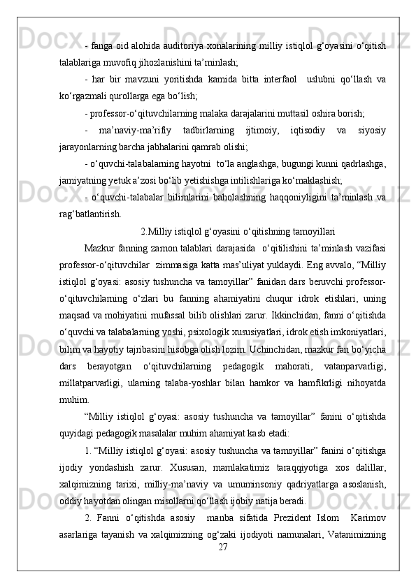 - fanga oid alohida auditoriya xonalarining milliy istiqlol g‘oyasini o‘qitish
talablariga muvofiq jihozlanishini ta’minlash;
-   har   bir   mavzuni   yoritishda   kamida   bitta   interfaol     uslubni   qo‘llash   va
ko‘rgazmali qurollarga ega bo‘lish;
- professor-o‘qituvchilarning malaka darajalarini muttasil oshira borish;
-   ma’naviy-ma’rifiy   tadbirlarning   ijtimoiy,   iqtisodiy   va   siyosiy
jarayonlarning barcha jabhalarini qamrab olishi; 
- o‘quvchi-talabalarning hayotni  to‘la anglashga, bugungi kunni qadrlashga,
jamiyatning yetuk a’zosi bo‘lib yetishishga intilishlariga ko‘maklashish;
-   o‘quvchi-talabalar   bilimlarini   baholashning   haqqoniyligini   ta’minlash   va
rag‘batlantirish.
                       2.Milliy istiqlol g‘oyasini o‘qitishning tamoyillari
Mazkur fanning zamon talablari darajasida   o‘qitilishini ta’minlash vazifasi
professor-o‘qituvchilar   zimmasiga katta mas’uliyat yuklaydi. Eng avvalo, “Milliy
istiqlol g‘oyasi:  asosiy  tushuncha  va tamoyillar” fanidan dars beruvchi  professor-
o‘qituvchilarning   o‘zlari   bu   fanning   ahamiyatini   chuqur   idrok   etishlari,   uning
maqsad va mohiyatini mufassal  bilib olishlari zarur. Ikkinchidan, fanni o‘qitishda
o‘quvchi va talabalarning yoshi, psixologik xususiyatlari, idrok etish imkoniyatlari,
bilim va hayotiy tajribasini hisobga olish lozim. Uchinchidan, mazkur fan bo‘yicha
dars   berayotgan   o‘qituvchilarning   pedagogik   mahorati,   vatanparvarligi,
millatparvarligi,   ularning   talaba-yoshlar   bilan   hamkor   va   hamfikrligi   nihoyatda
muhim.
“Milliy   istiqlol   g‘oyasi:   asosiy   tushuncha   va   tamoyillar”   fanini   o‘qitishda
quyidagi pedagogik masalalar muhim ahamiyat kasb etadi:
1. “Milliy istiqlol g‘oyasi: asosiy tushuncha va tamoyillar” fanini o‘qitishga
ijodiy   yondashish   zarur.   Xususan,   mamlakatimiz   taraqqiyotiga   xos   dalillar,
xalqimizning   tarixi,   milliy-ma’naviy   va   umuminsoniy   qadriyatlarga   asoslanish,
oddiy hayotdan olingan misollarni qo‘llash ijobiy natija beradi.
2.   Fanni   o‘qitishda   asosiy     manba   sifatida   Prezident   Islom     Karimov
asarlariga   tayanish   va   xalqimizning   og‘zaki   ijodiyoti   namunalari,   Vatanimizning
27 