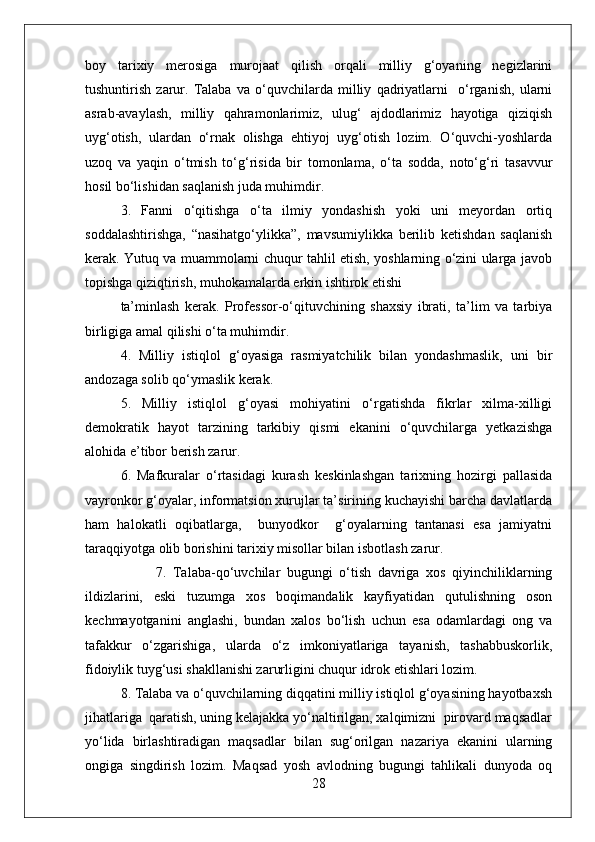 boy   tarixiy   merosiga   murojaat   qilish   orqali   milliy   g‘oyaning   negizlarini
tushuntirish   zarur.   Talaba   va   o‘quvchilarda   milliy   qadriyatlarni     o‘rganish,   ularni
asrab-avaylash,   milliy   qahramonlarimiz,   ulug‘   ajdodlarimiz   hayotiga   qiziqish
uyg‘otish,   ulardan   o‘rnak   olishga   ehtiyoj   uyg‘otish   lozim.   O‘quvchi-yoshlarda
uzoq   va   yaqin   o‘tmish   to‘g‘risida   bir   tomonlama,   o‘ta   sodda,   noto‘g‘ri   tasavvur
hosil bo‘lishidan saqlanish juda muhimdir. 
3.   Fanni   o‘qitishga   o‘ta   ilmiy   yondashish   yoki   uni   meyordan   ortiq
soddalashtirishga,   “nasihatgo‘ylikka”,   mavsumiylikka   berilib   ketishdan   saqlanish
kerak. Yutuq va muammolarni chuqur tahlil etish, yoshlarning o‘zini ularga javob
topishga qiziqtirish, muhokamalarda erkin ishtirok etishi
ta’minlash   kerak.   Professor-o‘qituvchining   shaxsiy   ibrati,   ta’lim   va   tarbiya
birligiga amal qilishi o‘ta muhimdir.
4.   Milliy   istiqlol   g‘oyasiga   rasmiyatchilik   bilan   yondashmaslik,   uni   bir
andozaga solib qo‘ymaslik kerak.
5.   Milliy   istiqlol   g‘oyasi   mohiyatini   o‘rgatishda   fikrlar   xilma-xilligi
demokratik   hayot   tarzining   tarkibiy   qismi   ekanini   o‘quvchilarga   yetkazishga
alohida e’tibor berish zarur.
6.   Mafkuralar   o‘rtasidagi   kurash   keskinlashgan   tarixning   hozirgi   pallasida
vayronkor g‘oyalar, informatsion xurujlar ta’sirining kuchayishi barcha davlatlarda
ham   halokatli   oqibatlarga,     bunyodkor     g‘oyalarning   tantanasi   esa   jamiyatni
taraqqiyotga olib borishini tarixiy misollar bilan isbotlash zarur.
7.   Talaba-qo‘uvchilar   bugungi   o‘tish   davriga   xos   qiyinchiliklarning
ildizlarini,   eski   tuzumga   xos   boqimandalik   kayfiyatidan   qutulishning   oson
kechmayotganini   anglashi,   bundan   xalos   bo‘lish   uchun   esa   odamlardagi   ong   va
tafakkur   o‘zgarishiga,   ularda   o‘z   imkoniyatlariga   tayanish,   tashabbuskorlik,
fidoiylik tuyg‘usi shakllanishi zarurligini chuqur idrok etishlari lozim.
8. Talaba va o‘quvchilarning diqqatini milliy istiqlol g‘oyasining hayotbaxsh
jihatlariga  qaratish, uning kelajakka yo‘naltirilgan, xalqimizni  pirovard maqsadlar
yo‘lida   birlashtiradigan   maqsadlar   bilan   sug‘orilgan   nazariya   ekanini   ularning
ongiga   singdirish   lozim.   Maqsad   yosh   avlodning   bugungi   tahlikali   dunyoda   oq
28 