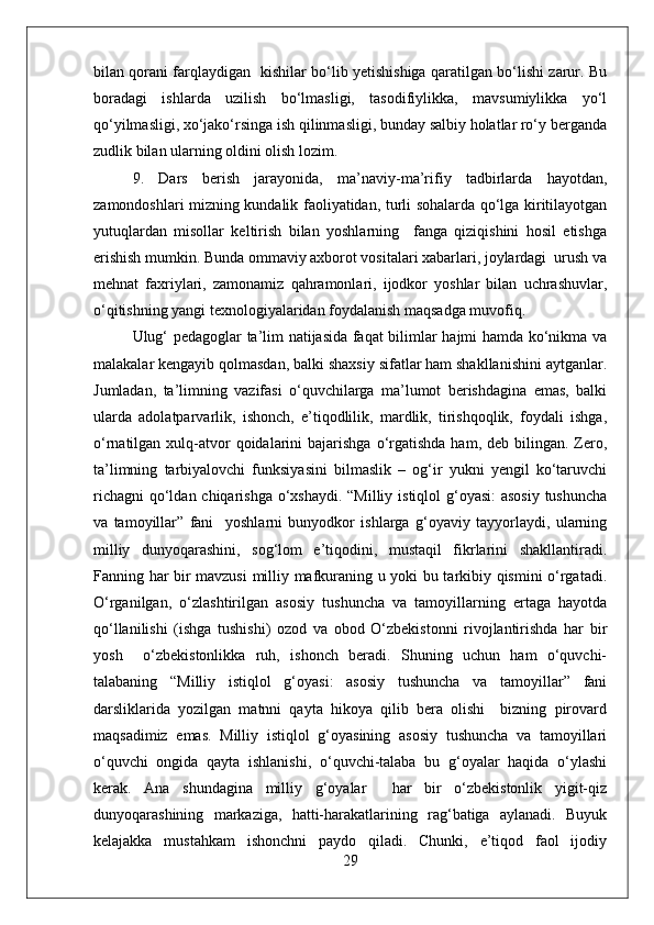 bilan qorani farqlaydigan   kishilar bo‘lib yetishishiga qaratilgan bo‘lishi zarur. Bu
boradagi   ishlarda   uzilish   bo‘lmasligi,   tasodifiylikka,   mavsumiylikka   yo‘l
qo‘yilmasligi, xo‘jako‘rsinga ish qilinmasligi, bunday salbiy holatlar ro‘y berganda
zudlik bilan ularning oldini olish lozim.
9.   Dars   berish   jarayonida,   ma’naviy-ma’rifiy   tadbirlarda   hayotdan,
zamondoshlari mizning kundalik faoliyatidan, turli sohalarda qo‘lga kiritilayotgan
yutuqlardan   misollar   keltirish   bilan   yoshlarning     fanga   qiziqishini   hosil   etishga
erishish mumkin. Bunda ommaviy axborot vositalari xabarlari, joylardagi  urush va
mehnat   faxriylari,   zamonamiz   qahramonlari,   ijodkor   yoshlar   bilan   uchrashuvlar,
o‘qitishning yangi texnologiyalaridan foydalanish maqsadga muvofiq.
Ulug‘ pedagoglar ta’lim natijasida faqat bilimlar hajmi hamda ko‘nikma va
malakalar kengayib qolmasdan, balki shaxsiy sifatlar ham shakllanishini aytganlar.
Jumladan,   ta’limning   vazifasi   o‘quvchilarga   ma’lumot   berishdagina   emas,   balki
ularda   adolatparvarlik,   ishonch,   e’tiqodlilik,   mardlik,   tirishqoqlik,   foydali   ishga,
o‘rnatilgan  xulq-atvor  qoidalarini  bajarishga  o‘rgatishda   ham, deb  bilingan. Zero,
ta’limning   tarbiyalovchi   funksiyasini   bilmaslik   –   og‘ir   yukni   yengil   ko‘taruvchi
richagni  qo‘ldan chiqarishga o‘xshaydi. “Milliy istiqlol g‘oyasi:  asosiy tushuncha
va   tamoyillar”   fani     yoshlarni   bunyodkor   ishlarga   g‘oyaviy   tayyorlaydi,   ularning
milliy   dunyoqarashini,   sog‘lom   e’tiqodini,   mustaqil   fikrlarini   shakllantiradi.
Fanning har bir mavzusi  milliy mafkuraning u yoki bu tarkibiy qismini o‘rgatadi.
O‘rganilgan,   o‘zlashtirilgan   asosiy   tushuncha   va   tamoyillarning   ertaga   hayotda
qo‘llanilishi   (ishga   tushishi)   ozod   va   obod   O‘zbekistonni   rivojlantirishda   har   bir
yosh     o‘zbekistonlikka   ruh,   ishonch   beradi.   Shuning   uchun   ham   o‘quvchi-
talabaning   “Milliy   istiqlol   g‘oyasi:   asosiy   tushuncha   va   tamoyillar”   fani
darsliklarida   yozilgan   matnni   qayta   hikoya   qilib   bera   olishi     bizning   pirovard
maqsadimiz   emas.   Milliy   istiqlol   g‘oyasining   asosiy   tushuncha   va   tamoyillari
o‘quvchi   ongida   qayta   ishlanishi,   o‘quvchi-talaba   bu   g‘oyalar   haqida   o‘ylashi
kerak.   Ana   shundagina   milliy   g‘oyalar     har   bir   o‘zbekistonlik   yigit-qiz
dunyoqarashining   markaziga,   hatti-harakatlarining   rag‘batiga   aylanadi.   Buyuk
kelajakka   mustahkam   ishonchni   paydo   qiladi.   Chunki,   e’tiqod   faol   ijodiy
29 