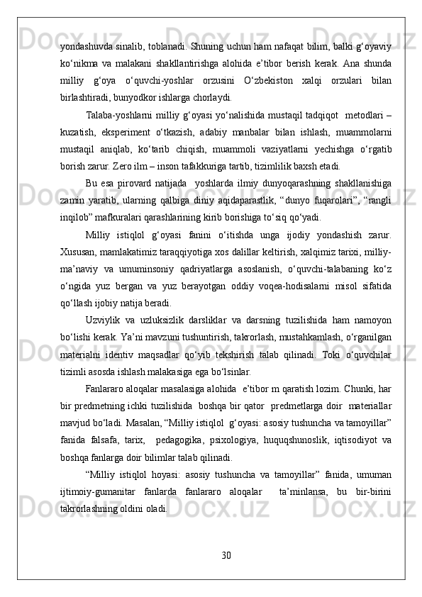 yondashuvda sinalib, toblanadi. Shuning uchun ham nafaqat bilim, balki g‘oyaviy
ko‘nikma   va   malakani   shakllantirishga   alohida   e’tibor   berish   kerak.   Ana   shunda
milliy   g‘oya   o‘quvchi-yoshlar   orzusini   O‘zbekiston   xalqi   orzulari   bilan
birlashtiradi, bunyodkor ishlarga chorlaydi.
Talaba-yoshlarni  milliy g‘oyasi  yo‘nalishida mustaqil  tadqiqot    metodlari –
kuzatish,   eksperiment   o‘tkazish,   adabiy   manbalar   bilan   ishlash,   muammolarni
mustaqil   aniqlab,   ko‘tarib   chiqish,   muammoli   vaziyatlarni   yechishga   o‘rgatib
borish zarur. Zero ilm – inson tafakkuriga tartib, tizimlilik baxsh etadi. 
Bu   esa   pirovard   natijada     yoshlarda   ilmiy   dunyoqarashning   shakllanishiga
zamin   yaratib,   ularning   qalbiga   diniy   aqidaparastlik,   “dunyo   fuqarolari”,   “rangli
inqilob” mafkuralari qarashlarining kirib borishiga to‘siq qo‘yadi.
Milliy   istiqlol   g‘oyasi   fanini   o‘itishda   unga   ijodiy   yondashish   zarur.
Xususan, mamlakatimiz taraqqiyotiga xos dalillar keltirish, xalqimiz tarixi, milliy-
ma’naviy   va   umuminsoniy   qadriyatlarga   asoslanish,   o‘quvchi-talabaning   ko‘z
o‘ngida   yuz   bergan   va   yuz   berayotgan   oddiy   voqea-hodisalarni   misol   sifatida
qo‘llash ijobiy natija beradi.
Uzviylik   va   uzluksizlik   darsliklar   va   darsning   tuzilishida   ham   namoyon
bo‘lishi kerak. Ya’ni mavzuni tushuntirish, takrorlash, mustahkamlash, o‘rganilgan
materialni   identiv   maqsadlar   qo‘yib   tekshirish   talab   qilinadi.   Toki   o‘quvchilar
tizimli asosda ishlash malakasiga ega bo‘lsinlar.
Fanlararo aloqalar masalasiga alohida  e’tibor m qaratish lozim. Chunki, har
bir predmetning ichki tuzilishida   boshqa bir qator   predmetlarga doir   materiallar
mavjud bo‘ladi. Masalan, “Milliy istiqlol  g‘oyasi: asosiy tushuncha va tamoyillar”
fanida   falsafa,   tarix,     pedagogika,   psixologiya,   huquqshunoslik,   iqtisodiyot   va
boshqa fanlarga doir bilimlar talab qilinadi.
“Milliy   istiqlol   hoyasi:   asosiy   tushuncha   va   tamoyillar”   fanida,   umuman
ijtimoiy-gumanitar   fanlarda   fanlararo   aloqalar     ta’minlansa,   bu   bir-birini
takrorlashning oldini oladi.
30 