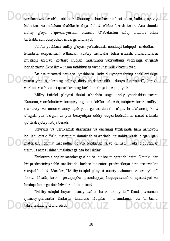 yondashuvda sinalib, toblanadi. Shuning uchun ham nafaqat bilim, balki g‘oyaviy
ko‘nikma   va   malakani   shakllantirishga   alohida   e’tibor   berish   kerak.   Ana   shunda
milliy   g‘oya   o‘quvchi-yoshlar   orzusini   O‘zbekiston   xalqi   orzulari   bilan
birlashtiradi, bunyodkor ishlarga chorlaydi.
Talaba-yoshlarni  milliy g‘oyasi  yo‘nalishida mustaqil  tadqiqot    metodlari –
kuzatish,   eksperiment   o‘tkazish,   adabiy   manbalar   bilan   ishlash,   muammolarni
mustaqil   aniqlab,   ko‘tarib   chiqish,   muammoli   vaziyatlarni   yechishga   o‘rgatib
borish zarur. Zero ilm – inson tafakkuriga tartib, tizimlilik baxsh etadi. 
Bu   esa   pirovard   natijada     yoshlarda   ilmiy   dunyoqarashning   shakllanishiga
zamin   yaratib,   ularning   qalbiga   diniy   aqidaparastlik,   “dunyo   fuqarolari”,   “rangli
inqilob” mafkuralari qarashlarining kirib borishiga to‘siq qo‘yadi.
Milliy   istiqlol   g‘oyasi   fanini   o‘itishda   unga   ijodiy   yondashish   zarur.
Xususan, mamlakatimiz taraqqiyotiga xos dalillar keltirish, xalqimiz tarixi, milliy-
ma’naviy   va   umuminsoniy   qadriyatlarga   asoslanish,   o‘quvchi-talabaning   ko‘z
o‘ngida   yuz   bergan   va   yuz   berayotgan   oddiy   voqea-hodisalarni   misol   sifatida
qo‘llash ijobiy natija beradi.
Uzviylik   va   uzluksizlik   darsliklar   va   darsning   tuzilishida   ham   namoyon
bo‘lishi kerak. Ya’ni mavzuni tushuntirish, takrorlash, mustahkamlash, o‘rganilgan
materialni   identiv   maqsadlar   qo‘yib   tekshirish   talab   qilinadi.   Toki   o‘quvchilar
tizimli asosda ishlash malakasiga ega bo‘lsinlar.
Fanlararo aloqalar masalasiga alohida  e’tibor m qaratish lozim. Chunki, har
bir predmetning ichki tuzilishida   boshqa bir qator   predmetlarga doir   materiallar
mavjud bo‘ladi. Masalan, “Milliy istiqlol  g‘oyasi: asosiy tushuncha va tamoyillar”
fanida   falsafa,   tarix,     pedagogika,   psixologiya,   huquqshunoslik,   iqtisodiyot   va
boshqa fanlarga doir bilimlar talab qilinadi.
“Milliy   istiqlol   hoyasi:   asosiy   tushuncha   va   tamoyillar”   fanida,   umuman
ijtimoiy-gumanitar   fanlarda   fanlararo   aloqalar     ta’minlansa,   bu   bir-birini
takrorlashning oldini oladi.
30