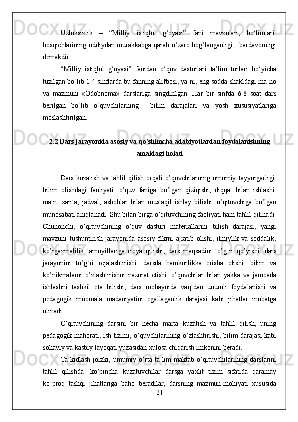 Uzluksizlik   –   “Milliy   istiqlol   g‘oyasi”   fani   mavzulari,   bo‘limlari,
bosqichlarining oddiydan murakkabga qarab o‘zaro bog‘langanligi,   bardavomligi
demakdir.
“Milliy   istiqlol   g‘oyasi”   fanidan   o‘quv   dasturlari   ta’lim   turlari   bo‘yicha
tuzilgan bo‘lib 1-4 sinflarda bu fanning alifbosi, ya’ni, eng sodda shakldagi ma’no
va   mazmuni   «Odobnoma»   darslariga   singdirilgan.   Har   bir   sinfda   6-8   soat   dars
berilgan   bo‘lib   o‘quvchilarning     bilim   darajalari   va   yosh   xususiyatlariga
moslashtirilgan. 
2.2 Dars jarayonida asosiy va qo'shimcha adabiyotlardan foydalanishning
amaldagi holati
Dars   kuzatish   va   tahlil   qilish   orqali   o’quvchilarning   umumiy   tayyorgarligi,
bilim   olishdagi   faoliyati,   o’quv   faniga   bo’lgan   qiziqishi,   diqqat   bilan   ishlashi,
matn,   xarita,   jadval,   asboblar   bilan   mustaqil   ishlay   bilishi,   o’qituvchiga   bo’lgan
munosabati aniqlanadi. Shu bilan birga o’qituvchining faoliyati ham tahlil qilinadi.
Chunonchi,   o’qituvchining   o’quv   dasturi   materiallarini   bilish   darajasi,   yangi
mavzuni   tushuntirish   jarayonida   asosiy   fikrni   ajratib   olishi,   ilmiylik   va   soddalik,
ko’rgazmalilik   tamoyillariga   rioya   qilishi,   dars   maqsadini   to’g`ri   qo’yishi,   dars
jarayonini   to’g`ri   rejalashtirishi,   darsda   hamkorlikka   erisha   olishi,   bilim   va
ko’nikmalarni   o’zlashtirishni   nazorat   etishi,   o’quvchilar   bilan   yakka   va   jamoada
ishlashni   tashkil   eta   bilishi,   dars   mobaynida   vaqtdan   unumli   foydalanishi   va
pedagogik   muomala   madaniyatini   egallaganlik   darajasi   kabi   jihatlar   inobatga
olinadi.
O’qituvchining   darsini   bir   necha   marta   kuzatish   va   tahlil   qilish,   uning
pedagogik mahorati, ish tizimi, o’quvchilarining o’zlashtirishi, bilim darajasi kabi
sohaviy va kasbiy layoqati yuzasidan xulosa chiqarish imkonini beradi.
Ta’kidlash   joizki,  umumiy   o’rta  ta’lim   maktab   o’qituvchilarining   darslarini
tahlil   qilishda     ko’pincha   kuzatuvchilar   darsga   yaxlit   tizim   sifatida   qaramay
ko’proq   tashqi   jihatlariga   baho   beradilar,   darsning   mazmun-mohiyati   xususida
31 