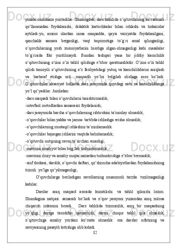 yuzaki mulohaza yuritadilar. Shuningdek, dars tahlilida o’qituvchining ko’rsatmali
qo’llanmadan   foydalanishi,   didaktik   kartochkalar   bilan   ishlashi   va   hokazolar
aytiladi-yu,   ammo   ulardan   nima   maqsadda,   qaysi   vaziyatda   foydalanilgani,
qanchalik   samara   berganligi,   vaqt   taqsimotiga   to’g`ri   amal   qilinganligi,
o’quvchilarning   yosh   xususiyatlarini   hisobga   olgan-olmaganligi   kabi   masalalar
to’g`risida   fikr   yuritilmaydi.   Bundan   tashqari   yana   bir   jiddiy   kamchilik
o’qituvchining   o’zini   o’zi   tahlil   qilishiga   e’tibor   qaratmaslikdir.   O’zini-o’zi   tahlil
qilish   tamoyili   o’qituvchining   o’z   faoliyatidagi   yutuq   va   kamchiliklarini   aniqlash
va     bartaraf   etishga   oid       maqsadli   yo’lni   belgilab   olishiga   asos   bo’ladi.
O’qituvchilar   aksariyat   hollarda   dars   jarayonida   quyidagi   xato   va   kamchiliklarga
yo’l qo’yadilar. Jumladan:
-dars maqsadi bilan o’quvchilarni tanishtirmaslik;
-interfaol metodlardan samarasiz foydalanish;
-dars jarayonida barcha o’quvchilarning ishtirokini ta’minlay olmaslik;
-o’quvchilar bilan yakka va jamoa    tartibda ishlashga erisha olmaslik;
-o’quvchilarning mustaqil ishlashini ta’minlamaslik.
-o’quvchilar bajargan ishlarini vaqtida baholamaslik;
-o’qituvchi nutqining ravon ta’sirchan emasligi;  
-mavzuni amaliyot bilan bog`lab tushuntirmaslik;
-mavzuni ilmiy va amaliy nuqtai nazardan tushuntirishga e’tibor bermaslik;
-sinf doskasi, darslik, o’quvchi daftari, qo’shimcha adabiyotlardan foydalanishning
tizimli    yo’lga qo’yilmaganligi;
O’quvchilarga   beriladigan   savollarning   muammoli   tarzda     tuzilmaganligi
kabilar.
Darslar     aniq   maqsad   asosida   kuzatilishi     va   tahlil   qilinishi   lozim.
Shundagina   natijasi     samarali   bo’ladi   va   o’quv   jarayoni   yuzasidan   aniq   xulosa
chiqarish   imkonini   beradi.         Dars   tahlilida   tizimsizlik,   aniq   bir   maqsadning
yo’qligi,   darsga   tasodifan   qatnashish,   darsni   chuqur   tahlil   qila   olmaslik,
o’qituvchiga   amaliy   yordam   ko’rsata   olmaslik     esa   darslar   sifatining   va
saviyasining pasayib ketishiga olib keladi.
32 