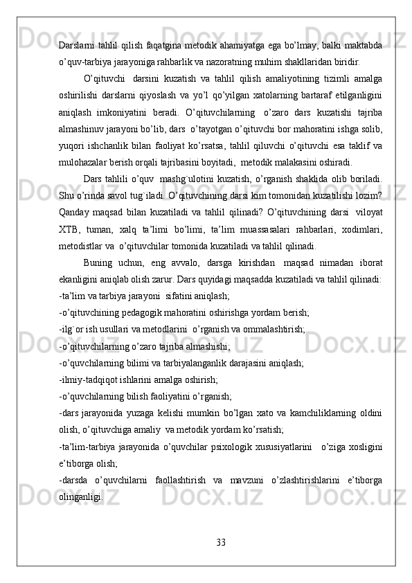 Darslarni tahlil qilish faqatgina metodik ahamiyatga ega bo’lmay, balki maktabda
o’quv-tarbiya jarayoniga rahbarlik va nazoratning muhim shakllaridan biridir.   
O’qituvchi     darsini   kuzatish   va   tahlil   qilish   amaliyotining   tizimli   amalga
oshirilishi   darslarni   qiyoslash   va   yo’l   qo’yilgan   xatolarning   bartaraf   etilganligini
aniqlash   imkoniyatini   beradi.   O’qituvchilarning     o’zaro   dars   kuzatishi   tajriba
almashinuv jarayoni bo’lib, dars    o’tayotgan o’qituvchi bor mahoratini ishga solib,
yuqori   ishchanlik   bilan   faoliyat   ko’rsatsa,   tahlil   qiluvchi   o’qituvchi   esa   taklif   va
mulohazalar berish orqali tajribasini boyitadi,    metodik malakasini oshiradi.  
Dars   tahlili   o’quv     mashg`ulotini   kuzatish,   o’rganish   shaklida   olib   boriladi.
Shu o’rinda savol tug`iladi. O’qituvchining darsi kim tomonidan kuzatilishi lozim?
Qanday   maqsad   bilan   kuzatiladi   va   tahlil   qilinadi?   O’qituvchining   darsi     viloyat
XTB,   tuman,   xalq   ta’limi   bo’limi,   ta’lim   muassasalari   rahbarlari,   xodimlari,
metodistlar va    o’qituvchilar tomonida kuzatiladi va tahlil qilinadi.
Buning   uchun,   eng   avvalo,   darsga   kirishdan     maqsad   nimadan   iborat
ekanligini aniqlab olish zarur. Dars quyidagi maqsadda kuzatiladi va tahlil qilinadi:
-ta’lim va tarbiya jarayoni    sifatini aniqlash;
-o’qituvchining pedagogik mahoratini oshirishga yordam berish;
-ilg`or ish usullari va metodlarini    o’rganish va ommalashtirish;
-o’qituvchilarning o’zaro tajriba almashishi;
-o’quvchilarning bilimi va tarbiyalanganlik darajasini aniqlash;  
-ilmiy-tadqiqot ishlarini amalga oshirish;
-o’quvchilarning bilish faoliyatini o’rganish;
-dars   jarayonida   yuzaga   kelishi   mumkin   bo’lgan   xato   va   kamchiliklarning   oldini
olish, o’qituvchiga amaliy    va metodik yordam ko’rsatish;
-ta’lim-tarbiya  jarayonida  o’quvchilar   psixologik  xususiyatlarini       o’ziga  xosligini
e’tiborga olish;
-darsda   o’quvchilarni   faollashtirish   va   mavzuni   o’zlashtirishlarini   e’tiborga
olinganligi.
33 