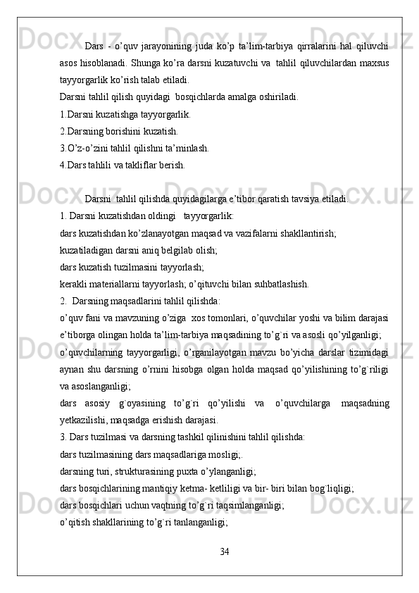 Dars   -   o’quv   jarayonining   juda   ko’p   ta’lim-tarbiya   qirralarini   hal   qiluvchi
asos hisoblanadi. Shunga ko’ra darsni kuzatuvchi va     tahlil qiluvchilardan maxsus
tayyorgarlik ko’rish talab etiladi.
Darsni tahlil qilish quyidagi    bosqichlarda amalga oshiriladi.  
1.Darsni kuzatishga tayyorgarlik.
2.Darsning borishini kuzatish.
3.O’z-o’zini tahlil qilishni ta’minlash.
4.Dars tahlili va takliflar berish.    
 
Darsni    tahlil qilishda quyidagilarga e’tibor qaratish tavsiya etiladi.  
1. Darsni kuzatishdan oldingi      tayyorgarlik:
dars kuzatishdan ko’zlanayotgan maqsad va vazifalarni shakllantirish;
kuzatiladigan darsni aniq belgilab olish;
dars kuzatish tuzilmasini tayyorlash;
kerakli materiallarni tayyorlash; o’qituvchi bilan suhbatlashish.  
2.    Darsning maqsadlarini tahlil qilishda:  
o’quv fani va mavzuning o’ziga    xos tomonlari, o’quvchilar yoshi va bilim darajasi
e’tiborga olingan holda ta’lim-tarbiya maqsadining to’g`ri va asosli qo’yilganligi;
o’quvchilarning   tayyorgarligi,   o’rganilayotgan   mavzu   bo’yicha   darslar   tizimidagi
aynan   shu   darsning   o’rnini   hisobga   olgan   holda   maqsad   qo’yilishining   to’g`riligi
va asoslanganligi;
dars   asosiy   g`oyasining   to’g`ri   qo’yilishi   va     o’quvchilarga     maqsadning
yetkazilishi, maqsadga erishish darajasi.  
3. Dars tuzilmasi va darsning tashkil qilinishini tahlil qilishda:
dars tuzilmasining dars maqsadlariga mosligi;.
darsning turi, strukturasining puxta o’ylanganligi;
dars bosqichlarining mantiqiy ketma- ketliligi va bir- biri bilan bog`liqligi;
dars bosqichlari uchun vaqtning to’g`ri taqsimlanganligi;
o’qitish shakllarining to’g`ri tanlanganligi;
34 