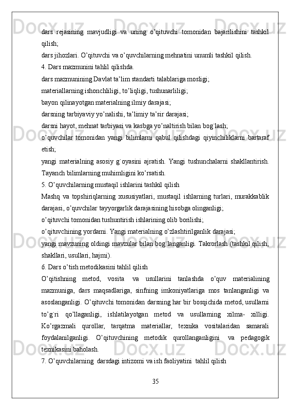 dars   rejasining   mavjudligi   va   uning   o’qituvchi   tomonidan   bajarilishini   tashkil
qilish;
dars jihozlari. O’qituvchi va o’quvchilarning mehnatini unumli tashkil qilish.                  
4. Dars mazmunini tahlil qilishda.
dars mazmunining Davlat ta’lim standarti talablariga mosligi;
materiallarning ishonchliligi, to’liqligi, tushunarliligi;
bayon qilinayotgan materialning ilmiy darajasi;
darsning tarbiyaviy yo’nalishi, ta’limiy ta’sir darajasi;
darsni hayot, mehnat tarbiyasi va kasbga yo’naltirish bilan bog`lash;
o’quvchilar   tomonidan   yangi   bilimlarni   qabul   qilishdagi   qiyinchiliklarni   bartaraf
etish;
yangi   materialning   asosiy   g`oyasini   ajratish.   Yangi   tushunchalarni   shakllantirish.
Tayanch bilimlarning muhimligini ko’rsatish.  
5. O’quvchilarning mustaqil ishlarini tashkil qilish  
Mashq   va   topshiriqlarning   xususiyatlari,   mustaqil   ishlarning   turlari,   murakkablik
darajasi, o’quvchilar tayyorgarlik darajasining hisobga olinganligi;
o’qituvchi tomonidan tushuntirish ishlarining olib borilishi;
o’qituvchining yordami. Yangi materialning o’zlashtirilganlik darajasi;
yangi mavzuning oldingi mavzular bilan bog`langanligi. Takrorlash (tashkil qilish,
shakllari, usullari, hajmi).
6. Dars o’tish metodikasini tahlil qilish
O’qitishning   metod,   vosita     va   usullarini   tanlashda   o’quv   materialining
mazmuniga,   dars   maqsadlariga,   sinfning   imkoniyatlariga   mos   tanlanganligi   va
asoslanganligi. O’qituvchi tomonidan darsning har bir bosqichida metod, usullarni
to’g`ri   qo’llaganligi,   ishlatilayotgan   metod   va   usullarning   xilma-   xilligi.
Ko’rgazmali   qurollar,   tarqatma   materiallar,   texnika   vositalaridan   samarali
foydalanilganligi.   O’qituvchining   metodik   qurollanganligini     va   pedagogik
texnikasini baholash.
7. O’quvchilarning    darsdagi intizomi va ish faoliyatini    tahlil qilish
35 