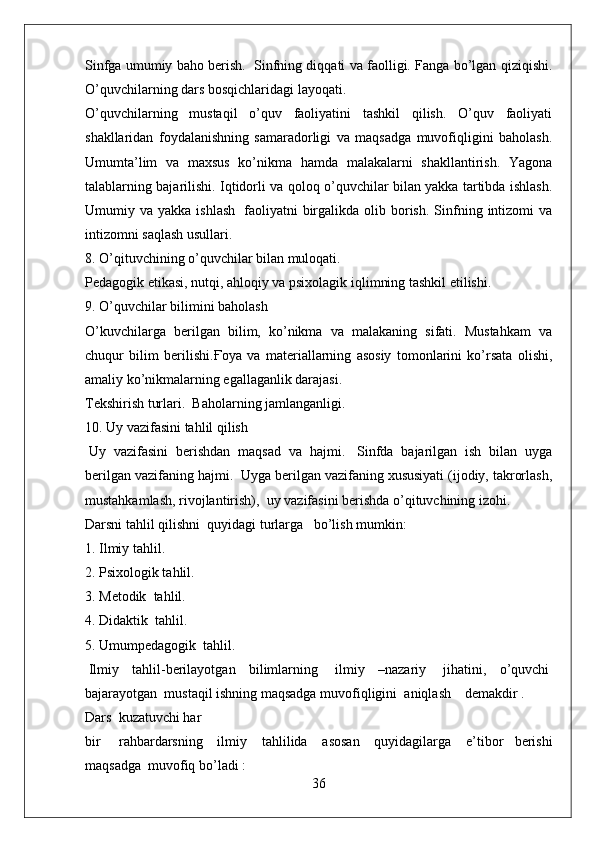 Sinfga umumiy baho berish.     Sinfning diqqati va faolligi. Fanga bo’lgan qiziqishi.
O’quvchilarning dars bosqichlaridagi layoqati.  
O’quvchilarning   mustaqil   o’quv   faoliyatini   tashkil   qilish.   O’quv   faoliyati
shakllaridan   foydalanishning   samaradorligi   va   maqsadga   muvofiqligini   baholash.
Umumta’lim   va   maxsus   ko’nikma   hamda   malakalarni   shakllantirish.   Yagona
talablarning bajarilishi. Iqtidorli va qoloq o’quvchilar bilan yakka tartibda ishlash.
Umumiy  va  yakka  ishlash     faoliyatni  birgalikda  olib  borish.   Sinfning  intizomi   va
intizomni saqlash usullari.
8. O’qituvchining o’quvchilar bilan muloqati.  
Pedagogik etikasi, nutqi, ahloqiy va psixolagik iqlimning tashkil etilishi.
9. O’quvchilar bilimini baholash
O’kuvchilarga   berilgan   bilim,   ko’nikma   va   malakaning   sifati.   Mustahkam   va
chuqur   bilim   berilishi. Ғ oya   va   materiallarning   asosiy   tomonlarini   ko’rsata   olishi,
amaliy ko’nikmalarning egallaganlik darajasi.  
Tekshirish turlari.    Baholarning jamlanganligi.  
10. Uy vazifasini tahlil qilish
  Uy   vazifasini   berishdan   maqsad   va   hajmi.     Sinfda   bajarilgan   ish   bilan   uyga
berilgan vazifaning hajmi.    Uyga berilgan vazifaning xususiyati (ijodiy, takrorlash,
mustahkamlash, rivojlantirish),    uy vazifasini berishda o’qituvchining izohi.
Darsni tahlil qilishni    quyidagi turlarga      bo’lish mumkin:
1. Ilmiy tahlil.
2. Psixologik tahlil.   
3. Metodik    tahlil.
4. Didaktik    tahlil.
5. Umumpedagogik    tahlil.
  Ilmiy   tahlil-berilayotgan   bilimlarning     ilmiy   –nazariy     jihatini,   o’quvchi  
bajarayotgan    mustaqil ishning maqsadga muvofiqligini    aniqlash        demakdir .
Dars    kuzatuvchi har
bir       rahbardarsning     ilmiy     tahlilida     asosan     quyidagilarga     e’tibor   berishi
maqsadga    muvofiq bo’ladi :
36 