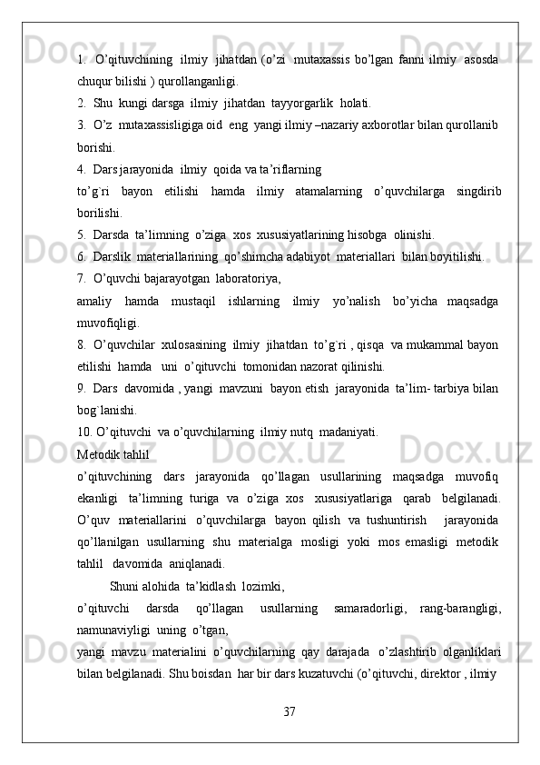 1.     O’qituvchining     ilmiy     jihatdan   (o’zi     mutaxassis   bo’lgan   fanni   ilmiy     asosda  
chuqur bilishi ) qurollanganligi.
2.    Shu    kungi darsga    ilmiy    jihatdan    tayyorgarlik    holati.
3.    O’z    mutaxassisligiga oid    eng    yangi ilmiy –nazariy axborotlar bilan qurollanib    
borishi.
4.    Dars jarayonida    ilmiy    qoida va ta’riflarning
to’g`ri     bayon     etilishi     hamda     ilmiy     atamalarning     o’quvchilarga     singdirib
borilishi.   
5.    Darsda    ta’limning    o’ziga    xos    xususiyatlarining hisobga    olinishi.
6.    Darslik    materiallarining    qo’shimcha adabiyot    materiallari    bilan boyitilishi.  
7.    O’quvchi bajarayotgan    laboratoriya,
amaliy     hamda     mustaqil     ishlarning     ilmiy     yo’nalish     bo’yicha   maqsadga  
muvofiqligi.
8.    O’quvchilar    xulosasining    ilmiy    jihatdan    to’g`ri , qisqa    va mukammal bayon  
etilishi    hamda      uni    o’qituvchi    tomonidan nazorat qilinishi.
9.    Dars    davomida , yangi    mavzuni    bayon etish    jarayonida    ta’lim- tarbiya bilan  
bog`lanishi.  
10. O’qituvchi    va o’quvchilarning    ilmiy nutq    madaniyati.
Metodik tahlil 
o’qituvchining     dars     jarayonida     qo’llagan     usullarining     maqsadga     muvofiq  
ekanligi     ta’limning   turiga   va   o’ziga   xos     xususiyatlariga     qarab     belgilanadi.
O’quv     materiallarini     o’quvchilarga     bayon   qilish     va   tushuntirish           jarayonida  
qo’llanilgan     usullarning     shu     materialga     mosligi     yoki     mos   emasligi     metodik  
tahlil      davomida    aniqlanadi.
Shuni alohida    ta’kidlash    lozimki,
o’qituvchi     darsda     qo’llagan     usullarning     samaradorligi,   rang-barangligi,
namunaviyligi    uning    o’tgan,
yangi    mavzu    materialini    o’quvchilarning    qay    darajada      o’zlashtirib    olganliklari
bilan belgilanadi. Shu boisdan    har bir dars kuzatuvchi (o’qituvchi, direktor , ilmiy    
37 