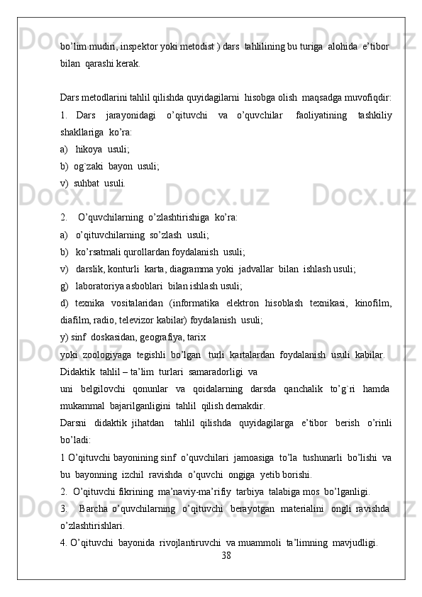 bo’lim mudiri, inspektor yoki metodist ) dars    tahlilining bu turiga    alohida    e’tibor    
bilan    qarashi kerak.
Dars metodlarini tahlil qilishda quyidagilarni    hisobga olish    maqsadga muvofiqdir:
1.   Dars     jarayonidagi     o’qituvchi     va   o’quvchilar       faoliyatining     tashkiliy
shakllariga    ko’ra:
a)      hikoya    usuli;
b)    og`zaki    bayon    usuli;
v)    suhbat    usuli.
2.        O’quvchilarning    o’zlashtirishiga    ko’ra:
a)      o’qituvchilarning    so’zlash    usuli;
b)      ko’rsatmali qurollardan foydalanish    usuli;
v)      darslik, konturli    karta, diagramma yoki    jadvallar    bilan    ishlash usuli;
g)      laboratoriya asboblari    bilan ishlash usuli;
d)   texnika   vositalaridan   (informatika   elektron   hisoblash   texnikasi,   kinofilm,
diafilm, radio, televizor kabilar) foydalanish    usuli;
y) sinf    doskasidan, geografiya, tarix
yoki    zoologiyaga    tegishli    bo’lgan      turli    kartalardan    foydalanish    usuli    kabilar.
Didaktik    tahlil – ta’lim    turlari    samaradorligi    va
uni     belgilovchi     qonunlar     va     qoidalarning     darsda     qanchalik     to’g`ri     hamda  
mukammal    bajarilganligini    tahlil    qilish demakdir.
Darsni     didaktik   jihatdan       tahlil   qilishda     quyidagilarga     e’tibor     berish     o’rinli
bo’ladi:
1 O’qituvchi bayonining sinf    o’quvchilari    jamoasiga    to’la    tushunarli    bo’lishi    va
bu    bayonning    izchil    ravishda    o’quvchi    ongiga    yetib borishi.
2.    O’qituvchi fikrining    ma’naviy-ma’rifiy    tarbiya    talabiga mos    bo’lganligi.
3.         Barcha   o’quvchilarning     o’qituvchi     berayotgan     materialini     ongli   ravishda  
o’zlashtirishlari.
4. O’qituvchi    bayonida    rivojlantiruvchi    va muammoli    ta’limning    mavjudligi.
38 